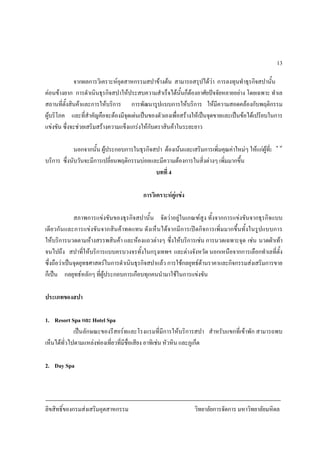 ลิขสิทธิ์ของกรมสงเสริมอุตสาหกรรม วิทยาลัยการจัดการ มหาวิทยาลัยมหิดล
13
จากผลการวิเคราะหอุตสาหกรรมสปาขางตน สามารถสรุปไดวา การลงทุนทําธุรกิจสปานั้น
คอนขางยาก การดําเนินธุรกิจสปาใหประสบความสําเร็จไดนั้นก็ตองอาศัยปจจัยหลายอยาง โดยเฉพาะ ทําเล
สถานที่ตั้งสินคาและการใหบริการ การพัฒนารูปแบบการใหบริการ ใหมีความสอดคลองกับพฤติกรรม
ผูบริโภค และที่สําคัญคือจะตองมีจุดเดนเปนของตัวเองเพื่อสรางใหเปนจุดขายและเปนขอไดเปรียบในการ
แขงขัน ซึ่งจะชวยเสริมสรางความแข็งแกรงใหกับตราสินคาในระยะยาว
นอกจากนั้น ผูประกอบการในธุรกิจสปา ตองเนนและเสริมการเพิ่มคุณคาใหมๆ ใหแกผูที่มาใช
บริการ ซึ่งนับวันจะมีการเปลี่ยนพฤติกรรมบอยและมีความตองการในสิ่งตางๆ เพิ่มมากขึ้น
บทที่ 4
การวิเคราะหคูแขง
สภาพการแขงขันของธุรกิจสปานั้น จัดวาอยูในเกณฑสูง ทั้งจากการแขงขันจากธุรกิจแบบ
เดียวกันและการแขงขันจากสินคาทดแทน ดังเห็นไดจากมีการเปดกิจการเพิ่มมากขึ้นทั้งในรูปแบบการ
ใหบริการนวดตามหางสรรพสินคา และหองแถวตางๆ ซึ่งใหบริการเชน การนวดเฉพาะจุด เชน นวดฝาเทา
จนไปถึง สปาที่ใหบริการแบบครบวงจรทั้งในกรุงเทพฯ และตางจังหวัด นอกเหนือจากการเลือกทําเลที่ตั้ง
ซึ่งถือวาเปนจุดยุทธศาสตรในการดําเนินธุรกิจสปาแลว การใชกลยุทธดานราคาและกิจกรรมสงเสริมการขาย
ก็เปน กลยุทธหลักๆ ที่ผูประกอบการเกือบทุกคนนํามาใชในการแขงขัน
ประเภทของสปา
1. Resort Spa และ Hotel Spa
เปนลักษณะของรีสอรทและโรงแรมที่มีการใหบริการสปา สําหรับแขกที่เขาพัก สามารถพบ
เห็นไดทั่วไปตามแหลงทองเที่ยวที่มีชื่อเสียง อาทิเชน หัวหิน และภูเก็ต
2. Day Spa
 
