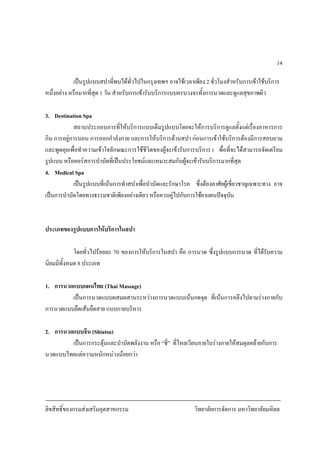 ลิขสิทธิ์ของกรมสงเสริมอุตสาหกรรม วิทยาลัยการจัดการ มหาวิทยาลัยมหิดล
14
เปนรูปแบบสปาที่พบไดทั่วไปในกรุงเทพฯ อาจใชเวลาเพียง 2 ชั่วโมงสําหรับการเขาใชบริการ
หนึ่งอยาง หรือมากที่สุด 1 วัน สําหรับการเขารับบริการแบบครบวงจรทั้งการนวดและดูแลสุขภาพผิว
3. Destination Spa
สถานประกอบการที่ใหบริการแบบเต็มรูปแบบโดยจะใหการบริการดูแลตั้งแตเรื่องอาหารการ
กิน การอยูการนอน การออกกําลังกาย และการใหบริการดานสปา กอนการเขาใชบริการตองมีการสอบถาม
และพูดคุยเพื่อทําความเขาใจลักษณะการใชชีวิตของผูจะเขารับการบริการ เ พื่อที่จะไดสามารถจัดเตรียม
รูปแบบ หรือคอรสการบําบัดที่เปนประโยชนและเหมาะสมกับผูจะเขารับบริการมากที่สุด
4. Medical Spa
เปนรูปแบบที่เนนการทําสปาเพื่อบําบัดและรักษาโรค ซึ่งตองอาศัยผูเชี่ยวชาญเฉพาะทาง อาจ
เปนการบําบัดโดยทางธรรมชาติเพียงอยางเดียว หรือควบคูไปกับการใชยาแผนปจจุบัน
ประเภทของรูปแบบการใหบริการในสปา
โดยทั่วไปรอยละ 70 ของการใหบริการในสปา คือ การนวด ซึ่งรูปแบบการนวด ที่ไดรับความ
นิยมมีทั้งหมด 8 ประเภท
1. การนวดแบบแผนไทย (Thai Massage)
เปนการนวดแบบผสมผสานระหวางการนวดแบบเนนกดจุด ที่เนนการคลึงไปตามรางกายกับ
การนวดแบบยืดเสนยืดสาย แบบกายบริหาร
2. การนวดแบบจีน (Shiatsu)
เปนการกระตุนและบําบัดพลังงาน หรือ “ชี่” ที่ไหลเวียนภายในรางกายใหสมดุลคลายกับการ
นวดแบบไทยแตความหนักหนวงนอยกวา
 