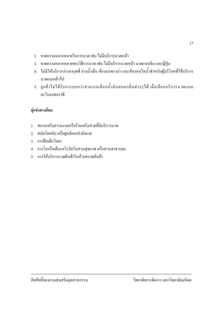ลิขสิทธิ์ของกรมสงเสริมอุตสาหกรรม วิทยาลัยการจัดการ มหาวิทยาลัยมหิดล
17
2. ขาดความหลากหลายในการนวด เชน ไมมีบริการนวดหนา
3. ขาดความหลากหลายของวิธีการนวด เชน ไมมีบริการนวดหนา นวดแบบจีน และญี่ปุน
4. ไมมีใหบริการอางจากุซซี่ อางน้ําเย็น หองอบซาวนา และหองอบไอน้ําสําหรับผูบริโภคที่ใชบริการ
นวดแบบทั่วไป
5. ลูกคาไมไดรับการบอกวาสามารถเลือกน้ํามันหอมกลิ่นตางๆได เมื่อเลือกบริการนวดแบบ
อะโรมาเธอราพี
คูแขงทางออม
1. สถานเสริมความงามหรือรานเสริมสวยที่มีบริการนวด
2. สปอรทคลับ หรือศูนยออกกําลังกาย
3. การฝกเตนโยคะ
4. การวิ่งหรือเตนแอโรบิคในสวนสุขภาพ หรือสวนสาธารณะ
5. การใหบริการนวดฝาเทาในหางสรรพสินคา
 