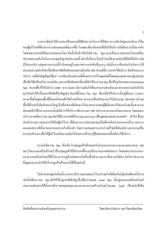 ลิขสิทธิ์ของกรมสงเสริมอุตสาหกรรม วิทยาลัยการจัดการ มหาวิทยาลัยมหิดล
2
จากการที่สปาไดกลายมาเปนตลาดที่มีศักยภาพ ในการที่มีอัตราการเติบโตสูงและมีแนวโนม
ของผูบริโภคที่ตองการการผอนคลายเพิ่มมากขึ้น ในขณะเดียวกันสปาที่เปดใหบริการยังมีจํานวนไมมากนัก
โดยเฉพาะสปาที่เปดแบบสแตนอโลน ดังนั้นจึงทําใหบริษัท The Spa มองเห็นแนวทางและโอกาสที่จะ
ประสบความสําเร็จในการลงทุนทําธุรกิจประเภทนี้ อยางไรก็ตาม ถึงแมวาจะมีจํานวนสปาที่เปดใหบริการยัง
มีไมมากนัก แตอุตสาหกรรมนี้กําลังตกอยูในสภาพการแขงขันที่รุนแรง ดังนั้นการที่จะดําเนินกิจการให
ประสบความสําเร็จจําเปนตองอาศัยปจจัยหลายอยางดวยกัน เชน ทําเลที่ตั้ง ราคาคาใชบริการ สินคาและการ
บริการ แตที่สําคัญที่สุดไดแก การเลือกทําเลสถานที่ตั้งและการสรางจุดขายที่โดดเดนแตกตางจากคูแขงและ
เปนขอไดเปรียบในการแขงขัน และจากปจจัยเหลานี้เองที่ทําใหทาง The Spa ซึ่งเปนรูปแบบของ Destination
Spa ขนาดพื้นที่ใหบริการ 2,000 ตารางเมตร มีความมั่นใจที่จะสามารถดําเนินและประสบความสําเร็จใน
ธุรกิจสปาได เนื่องจากปจจัยที่สําคัญเชน ทําเลที่ตั้งของ The Spa ที่จะเปดใหบริการตั้งอยูที่ถนน บางนา-
ตราด ซึ่งตั้งอยูบนพื้นที่ดานหนาของตึกไพโรจนกิจจา หางจากเซ็นทรัลบางนาไปประมาณ 100 เมตร บริเวณ
พื้นที่ดานหนาติดกับถนนใหญ จึงเปนทําเลที่เดินทางไปมาสะดวกและผูที่เดินทางไปมาบริเวณนั้นสามารถ
สังเกตเห็นไดงาย นอกจากนั้นยังมีการใหบริการที่ครบวงจร เชน บริการนวด และเสริมความงาม โดยเฉพาะ
บริการนวดที่ทาง The Spa จัดใหมีการนวดที่บาน (Spa Delivery) เปนจุดเดนแตกตางจากสปา ทั่วไป ซึ่งจะ
ชวยอํานวยความสะดวกใหกับผูบริโภค ที่ตองการการผอนคลายแตไมตองเดินทางออกจากบาน และการ
ตกแตงสถานที่ทั้งภายนอกและภายในที่ลงตัว โดยการผสมผสานระหวางดีไซนที่ทันสมัย และความเปน
ธรรมชาติ สงบ เพื่อใหผูบริโภคเกิดความมั่นใจในสถานที่ และรูสึกผอนคลายเมื่อเขามาใชบริการ
ทางบริษัท The Spa เล็งเห็นวากลุมลูกคาเปาหมายในยานถนนบางนา-ตราด เขตบางจาก เขต
พระโขนง และศรีนครินทร เปนกลุมลูกคาที่มีอํานาจซื้อและมีจํานวนมากพอสมควร โดยเฉพาะยานบางนา-
ตราด และศรีนครินทรที่มีโครงการหมูบานจัดสรรเกิดขึ้นเปนจํานวนมาก ซึ่งทางบริษัทฯ มั่นใจวาสามารถ
ดึงดูดและรองรับใหบริการลูกคาเปาหมายไดเปนอยางดี
ในสวนของคูแขงขันนั้น จากการสํารวจตลาดพบวาในบริเวณใกลเคียงกันมีคูแขงเพียงหนึ่งราย
เทานั้นที่ทาง The Spa จัดใหเปนคูแขงที่สําคัญ ซึ่งไดแก Health Land Spa ตั้งอยูบนถนนศรีนครินทร
สามารถเดินทางไดทั้งจากดาน ซอยอุดมสุข 60 และทางถนนศรีนครินทร Health Land เปนสปาที่เปด
 