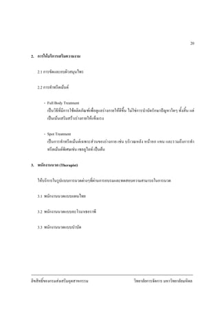 ลิขสิทธิ์ของกรมสงเสริมอุตสาหกรรม วิทยาลัยการจัดการ มหาวิทยาลัยมหิดล
20
2. การใหบริการเสริมความงาม
2.1 การขัดและอบผิวสมุนไพร
2.2 การทําทรีตเมนต
- Full Body Treatment
เปนวิธีที่มีการใชผลิตภัณฑเพื่อดูแลรางกายใหดีขึ้น ไมใชการบําบัดรักษาปญหาใดๆ ทั้งสิ้น แต
เปนเนนเสริมสรางรางกายใหแข็งแรง
- Spot Treatment
เปนการทําทรีตเมนตเฉพาะสวนของรางกาย เชน บริเวณหลัง หนาอก แขน และรวมถึงการทํา
ทรีตเมนตพิเศษเชน เซลลูไลท เปนตน
3. พนักงานนวด (Therapist)
ใหบริการในรูปแบบการนวดตางๆที่ผานการอบรมและทดสอบความสามารถในการนวด
3.1 พนักงานนวดแบบแผนไทย
3.2 พนักงานนวดแบบอะโรมาเธอราพี
3.3 พนักงานนวดแบบบําบัด
 