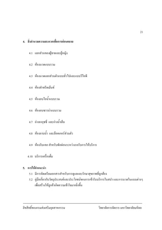 ลิขสิทธิ์ของกรมสงเสริมอุตสาหกรรม วิทยาลัยการจัดการ มหาวิทยาลัยมหิดล
21
4. สิ่งอํานวยความสะดวกเพื่อการผอนคลาย
4.1 แยกสวนของผูชายและผูหญิง
4.2 หองนวดแบบรวม
4.3 หองนวดแยกสวนตัวแบบทั่วไปและแบบวีไอพี
4.4 หองทําทรีตเมนท
4.5 หองอบไอน้ําแบบรวม
4.6 หองอบซาวนาแบบรวม
4.7 อางจากุซซี่ และอางน้ําเย็น
4.8 หองอาบน้ํา และล็อคเกอรสวนตัว
4.9 หองรับแขก สําหรับพักผอนระหวางรอรับการใหบริการ
4.10 บริการเครื่องดื่ม
5. การใหคําแนะนํา
5.1 มีการจัดเตรียมเอกสารสําหรับการดูแลและรักษาสุขภาพที่ถูกตอง
5.2 คูมือเกี่ยวกับวัตถุประสงคและประโยชนของการเขารับบริการในสปา และการนวดในแบบตางๆ
เพื่อสรางใหลูกคาเกิดความเขาใจมากยิ่งขึ้น
 
