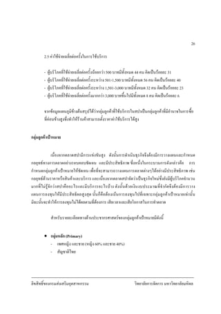 ลิขสิทธิ์ของกรมสงเสริมอุตสาหกรรม วิทยาลัยการจัดการ มหาวิทยาลัยมหิดล
26
2.5 คาใชจายเฉลี่ยตอครั้งในการใชบริการ
- ผูบริโภคที่ใชจายเฉลี่ยตอครั้งนอยกวา 500 บาทมีทั้งหมด 44 คน คิดเปนรอยละ 31
- ผูบริโภคที่ใชจายเฉลี่ยตอครั้งระหวาง 501-1,500 บาทมีทั้งหมด 56 คน คิดเปนรอยละ 40
- ผูบริโภคที่ใชจายเฉลี่ยตอครั้งระหวาง 1,501-3,000 บาทมีทั้งหมด 32 คน คิดเปนรอยละ 23
- ผูบริโภคที่ใชจายเฉลี่ยตอครั้งมากกวา 3,000 บาทขึ้นไปมีทั้งหมด 8 คน คิดเปนรอยละ 6
จากขอมูลแผนภูมิขางตนสรุปไดวากลุมลูกคาที่ใชบริการในสปาเปนกลุมลูกคาที่มีอํานาจในการซื้อ
ที่คอนขางสูงซึ่งทําใหรานคาสามารถตั้งราคาคาใชบริการไดสูง
กลุมลูกคาเปาหมาย
เนื่องจากตลาดสปามีการแขงขันสูง ดังนั้นการดําเนินธุรกิจจึงตองมีการวางแผนและกําหนด
กลยุทธทางการตลาดอยางรอบคอบชัดเจน และมีประสิทธิภาพ ซึ่งหนึ่งในกระบวนการดังกลาวคือ การ
กําหนดกลุมลูกคาเปาหมายใหชัดเจน เพื่อที่จะสามารถวางแผนการตลาดตางๆไดอยางมีประสิทธิภาพ เชน
กลยุทธดานราคาหรือสินคาและบริการ และเนื่องจากตลาดสปาจัดวาเปนธุรกิจใหมซึ่งยังมีผูบริโภคจํานวน
มากที่ไมรูจักวาสปาคืออะไรและมีบริการอะไรบาง ดังนั้นดวยเงินงบประมาณที่จํากัดจึงตองมีการวาง
แผนการลงทุนใหมีประสิทธิผลสูงสุด นั้นก็คือตองเนนการลงทุนไปที่เฉพาะกลุมลูกคาเปาหมายเทานั้น
มิฉะนั้นจะทําใหการลงทุนไมไดผลตามที่ตองการ เสียเวลาและเสียโอกาสในการทําตลาด
สําหรับรายละเอียดทางดานประชากรศาสตรของกลุมลูกคาเปาหมายมีดังนี้
• กลุมหลัก (Primary)
- เพศหญิง และชาย (หญิง 60% และชาย 40%)
- สัญชาติไทย
 