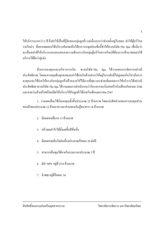 ลิขสิทธิ์ของกรมสงเสริมอุตสาหกรรม วิทยาลัยการจัดการ มหาวิทยาลัยมหิดล
3
ใหบริการมากกวา 2 ป จึงทําใหเปนที่รูจักของกลุมลูกคา แตเนื่องจากวาทําเลตั้งอยูในซอย ทําใหผูบริโภค
รายใหมๆ ที่อยากทดลองใชบริการสังเกตเห็นไดยาก จากจุดออนขอนี้ทําใหทางบริษัท The Spa เชื่อมั่นวา
จะเปนสปาที่ใหบริการและตอบสนองความตองการกับกลุมผูบริโภครายใหมที่ตองการเขามาทดลองใช
บริการไดดีกวาคูแขง
ดานการลงทุนและบริหารการเงิน ทางบริษัท The Spa ไดวางแผนการจัดการอยางมี
ประสิทธิภาพ โดยจะควบคุมตนทุนขายและคาใชจายในดานตางๆใหอยูในระดับที่ไมสูงจนเกินไป เนนการ
ลงทุนและใชจายใหตรงกับกลุมลูกคาเปาหมายใหไดมากที่สุด และชวยเพิ่มยอดการใชบริการไดอยางมี
ประสิทธิผล ทางบริษัท The Spa ไดวางแผนการดําเนินงานวาโครงการจะเริ่มกอสรางในเดือนกันยายน 2546
และคาดวาแลวเสร็จพรอมเปดใหบริการใหกับลูกคาไดภายในเดือนมกราคม 2547
1. วางแผนที่จะใชเงินลงทุนทั้งสิ้นประมาณ 22 ลานบาท โดยแบงสัดสวนของการลงทุนสวน
ของเจาของประมาณ 12 ลานบาท และสวนของเงินกูธนาคาร 10 ลานบาท
2. มียอดขายปแรก 13 ลานบาท
3. สรางผลกําไรไดตั้งแตสิ้นปที่หนึ่ง
4. มียอดขายเติบโตตอเนื่องประมาณรอยละ 20 ตอป
5. สามารถคืนทุนไดภายในระยะเวลาประมาณ 3 ป
6. มีคา NPV อยูที่ 23.8 ลานบาท
7. มี IRR อยูที่รอยละ 34
 