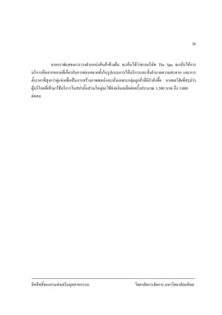 ลิขสิทธิ์ของกรมสงเสริมอุตสาหกรรม วิทยาลัยการจัดการ มหาวิทยาลัยมหิดล
36
จากกราฟแสดงการวางตําแหนงสินคาขางตน จะเห็นไดวาทางบริษัท The Spa จะเนนใหการ
บริการที่หลากหลายที่เกี่ยวกับการผอนคลายทั้งในรูปแบบการใหบริการและสิ่งอํานวยความสะดวก และการ
ตั้งราคาที่สูงกวาคูแขงเพื่อเปนการสรางภาพพจนและเนนเฉพาะกลุมลูกคาที่มีกําลังซื้อ จากผลวิจัยที่สรุปวา
ผูบริโภคที่เขามาใชบริการในสปานั้นสวนใหญจะใชจายเงินเฉลี่ยตอครั้งประมาณ 1,500 บาท ถึง 3,000 บาท
ตอคน
 
