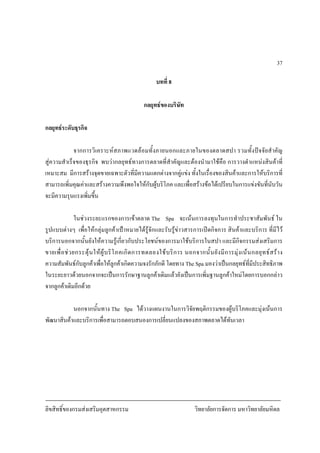 ลิขสิทธิ์ของกรมสงเสริมอุตสาหกรรม วิทยาลัยการจัดการ มหาวิทยาลัยมหิดล
37
บทที่ 8
กลยุทธของบริษัท
กลยุทธระดับธุรกิจ
จากการวิเคราะหสภาพแวดลอมทั้งภายนอกและภายในของตลาดสปา รวมทั้งปจจัยสําคัญ
สูความสําเร็จของธุรกิจ พบวากลยุทธทางการตลาดที่สําคัญและตองนํามาใชคือ การวางตําแหนงสินคาที่
เหมาะสม มีการสรางจุดขายเฉพาะตัวที่มีความแตกตางจากคูแขง ทั้งในเรื่องของสินคาและการใหบริการที่
สามารถเพิ่มคุณคาและสรางความพึงพอใจใหกับผูบริโภค และเพื่อสรางขอไดเปรียบในการแขงขันที่นับวัน
จะมีความรุนแรงเพิ่มขึ้น
ในชวงระยะแรกของการเขาตลาด The Spa จะเนนการลงทุนในการทําประชาสัมพันธ ใน
รูปแบบตางๆ เพื่อใหกลุมลูกคาเปาหมายไดรูจักและรับรูขาวสารการเปดกิจการ สินคาและบริการ ที่มีไว
บริการนอกจากนั้นยังใหความรูเกี่ยวกับประโยชนของการมาใชบริการในสปา และมีกิจกรรมสงเสริมการ
ขายเพื่อชวยกระตุนใหผูบริโภคเกิดการทดลองใชบริการ นอกจากนั้นยังมีการมุงเนนกลยุทธสราง
ความสัมพันธกับลูกคาเพื่อใหลูกคาเกิดความจงรักภักดี โดยทาง The Spa มองวาเปนกลยุทธที่มีประสิทธิภาพ
ในระยะยาวดวยนอกจากจะเปนการรักษาฐานลูกคาเดิมแลวยังเปนการเพิ่มฐานลูกคาใหมโดยการบอกกลาว
จากลูกคาเดิมอีกดวย
นอกจากนั้นทาง The Spa ไดวางแผนงานในการวิจัยพฤติกรรมของผูบริโภคและมุงเนนการ
พัฒนาสินคาและบริการเพื่อสามารถตอบสนองการเปลี่ยนแปลงของสภาพตลาดไดทันเวลา
 