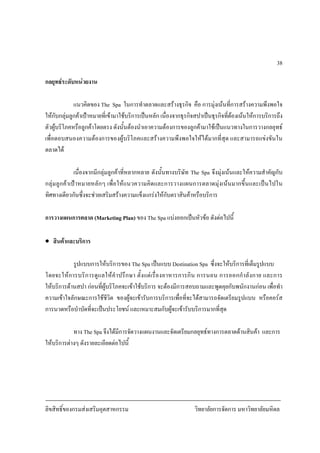 ลิขสิทธิ์ของกรมสงเสริมอุตสาหกรรม วิทยาลัยการจัดการ มหาวิทยาลัยมหิดล
38
กลยุทธระดับหนวยงาน
แนวคิดของ The Spa ในการทําตลาดและสรางธุรกิจ คือ การมุงเนนที่การสรางความพึงพอใจ
ใหกับกลุมลูกคาเปาหมายที่เขามาใชบริการเปนหลัก เนื่องจากธุรกิจสปาเปนธุรกิจที่ตองเนนใหการบริการถึง
ตัวผูบริโภคหรือลูกคาโดยตรง ดังนั้นตองนําเอาความตองการของลูกคามาใชเปนแนวทางในการวางกลยุทธ
เพื่อตอบสนองความตองการของผูบริโภคและสรางความพึงพอใจใหไดมากที่สุด และสามารถแขงขันใน
ตลาดได
เนื่องจากมีกลุมลูกคาที่หลากหลาย ดังนั้นทางบริษัท The Spa จึงมุงเนนและใหความสําคัญกับ
กลุมลูกคาเปาหมายหลักๆ เพื่อใหแนวความคิดและการวางแผนการตลาดมุงเนนมากขึ้นและเปนไปใน
ทิศทางเดียวกันซึ่งจะชวยเสริมสรางความแข็งแกรงใหกับตราสินคาหรือบริการ
การวางแผนการตลาด (Marketing Plan) ของ The Spa แบงออกเปนหัวขอ ดังตอไปนี้
• สินคาและบริการ
รูปแบบการใหบริการของ The Spa เปนแบบ Destination Spa ซึ่งจะใหบริการที่เต็มรูปแบบ
โดยจะใหการบริการดูแลใหคําปรึกษา ตั้งแตเรื่องอาหารการกิน การนอน การออกกําลังกาย และการ
ใหบริการดานสปา กอนที่ผูบริโภคจะเขาใชบริการ จะตองมีการสอบถามและพูดคุยกับพนักงานกอน เพื่อทํา
ความเขาใจลักษณะการใชชีวิต ของผูจะเขารับการบริการเพื่อที่จะไดสามารถจัดเตรียมรูปแบบ หรือคอรส
การนวดหรือบําบัดที่จะเปนประโยชน และเหมาะสมกับผูจะเขารับบริการมากที่สุด
ทาง The Spa จึงไดมีการจัดวางแผนงานและจัดเตรียมกลยุทธทางการตลาดดานสินคา และการ
ใหบริการตางๆ ดังรายละเอียดตอไปนี้
 