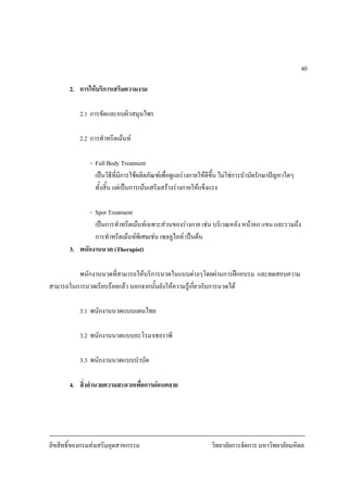 ลิขสิทธิ์ของกรมสงเสริมอุตสาหกรรม วิทยาลัยการจัดการ มหาวิทยาลัยมหิดล
40
2. การใหบริการเสริมความงาม
2.1 การขัดและอบผิวสมุนไพร
2.2 การทําทรีตเมนท
- Full Body Treatment
เปนวิธีที่มีการใชผลิตภัณฑเพื่อดูแลรางกายใหดีขึ้น ไมใชการบําบัดรักษาปญหาใดๆ
ทั้งสิ้น แตเปนการเนนเสริมสรางรางกายใหแข็งแรง
- Spot Treatment
เปนการทําทรีตเมนทเฉพาะสวนของรางกาย เชน บริเวณหลัง หนาอก แขน และรวมถึง
การทําทรีตเมนทพิเศษเชน เซลลูไลท เปนตน
3. พนักงานนวด (Therapist)
พนักงานนวดที่สามารถใหบริการนวดในแบบตางๆโดยผานการฝกอบรม และทดสอบความ
สามารถในการนวดเรียบรอยแลว นอกจากนั้นยังใหความรูเกี่ยวกับการนวดได
3.1 พนักงานนวดแบบแผนไทย
3.2 พนักงานนวดแบบอะโรมาเธอราพี
3.3 พนักงานนวดแบบบําบัด
4. สิ่งอํานวยความสะดวกเพื่อการผอนคลาย
 