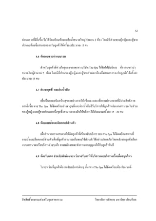 ลิขสิทธิ์ของกรมสงเสริมอุตสาหกรรม วิทยาลัยการจัดการ มหาวิทยาลัยมหิดล
42
ผอนคลายที่ดียิ่งขึ้น จึงไดจัดเตรียมหองอบไอน้ําขนาดใหญ จํานวน 2 หอง โดยมีที่สวนของผูหญิงและผูชาย
สวนละหองซึ่งสามารถรองรับลูกคาไดครั้งละประมาณ 15 คน
4.6 หองอบซาวนาแบบรวม
สําหรับลูกคาที่หวงใยดูแลสุขภาพ ทางบริษัท The Spa ไดจัดใหมีบริการ หองอบซาวนา
ขนาดใหญจํานวน 2 หอง โดยมีที่สวนของผูหญิงและผูชายสวนละหองซึ่งสามารถรองรับลูกคาไดครั้งละ
ประมาณ 15 คน
4.7 อางจากุซซี่ และอางน้ําเย็น
เพื่อเปนการเสริมสรางสุขภาพรางกายใหแข็งแรง และเพื่อการผอนคลายที่มีประสิทธิภาพ
มากยิ่งขึ้น ทาง The Spa ไดจัดเตรียมอางจากุซซี่และอางน้ําเย็นไวบริการใหลูกคาหลังจากการนวด ในสวน
ของผูหญิงและผูชายสวนละหนึ่งชุดซึ่งสามารถรองรับใหบริการไดประมาณครั้งละ 15 - 20 คน
4.8 หองอาบน้ําและล็อคเกอรสวนตัว
เพื่ออํานวยความสะดวกใหกับลูกคาที่เขามารับบริการ ทาง The Spa ไดจัดเตรียมสถานที่
อาบน้ําและล็อคเกอรสวนตัวเพื่อที่ลูกคาสามารถเก็บของใชสวนตัวไดอยางปลอดภัย โดยหลังจากลูกคาเลือก
แบบการนวดหรือบริการตางๆแลว ทางพนักงานจะทําการมอบกุญแจใหกับลูกคาทันที
4.9 หองรับแขก สําหรับพักผอนระหวางรอรับการใหบริการและบริการเครื่องดื่มสมุนไพร
ในระหวางที่ลูกคาตองรอรับบริการตางๆ นั้น ทาง The Spa ไดจัดเตรียมหองรับแขกที่
 