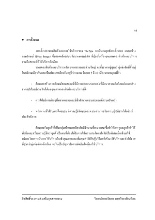 ลิขสิทธิ์ของกรมสงเสริมอุตสาหกรรม วิทยาลัยการจัดการ มหาวิทยาลัยมหิดล
44
• การตั้งราคา
การตั้งราคาของสินคาและการใชบริการของ The Spa จะเปนกลยุทธการตั้งราคา แบบสราง
ภาพลักษณ (Price Image) ซึ่งสอดคลองกับนโยบายของบริษัท ที่มุงเนนเรื่องคุณภาพของสินคาและบริการ
รวมถึงสถานที่ที่ใหบริการอีกดวย
ราคาของสินคาและบริการหลัก ๆหลายรายการสวนใหญ จะตั้งราคาอยูสูงกวาคูแขงขันที่ตั้งอยู
ในบริเวณเดียวกันและเปนประเภทเดียวกันอยูที่ประมาณ รอยละ 5 ถึง10 เนื่องจากเหตุผลที่วา
- ตองการสรางภาพลักษณของสถานที่ที่มีการออกแบบตกแตง ที่มีแนวความคิดโดดเดนแตกตาง
จากสปาในบริเวณใกลเคียง คุณภาพของสินคาและบริการที่ดี
- การใหบริการตางๆที่หลากหลายและมีสิ่งอํานวยความสะดวกที่ครบครันกวา
- พนักงานที่ไดรับการฝกอบรม มีความรูมีทักษะและความสามารถในการปฏิบัติงานไดอยางมี
ประสิทธิภาพ
- ตองการรับลูกคาที่เปนกลุมเปาหมายเดียวกันมีจํานวนที่เหมาะสม ซึ่งทําใหการดูแลลูกคาทําได
ทั่วถึงและสรางความรูสึกวาลูกคาเปนคนที่ตองไดรับการใหความสนใจเอาใจใสเปนพิเศษเมื่อเขามาใช
บริการโดยการเนนการใหบริการในเชิงคุณภาพและเพิ่มคุณคาใหกับผูบริโภคที่เขามาใชบริการจะทําใหราคา
ที่สูงกวาคูแขงเพียงเล็กนอย จะไมเปนปญหาในการตัดสินใจเลือกใช บริการ
 