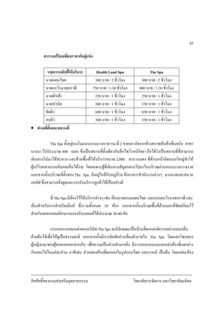 ลิขสิทธิ์ของกรมสงเสริมอุตสาหกรรม วิทยาลัยการจัดการ มหาวิทยาลัยมหิดล
45
ตารางเปรียบเทียบราคากับคูแขง
รายการหลักที่ใหบริการ Health Land Spa The Spa
นวดแผนไทย 300 บาท / 2 ชั่วโมง 300 บาท / 2 ชั่วโมง
นวดอะโรมาเธอราพี 750 บาท / 1.30 ชั่วโมง 800 บาท / 1.30 ชั่วโมง
นวดฝาเทา 250 บาท / 1 ชั่วโมง 250 บาท / 1 ชั่วโมง
นวดบําบัด 300 บาท / 1 ชั่วโมง 350 บาท / 1 ชั่วโมง
ขัดผิว 600 บาท / 1 ชั่วโมง 650 บาท / 1 ชั่วโมง
อบผิว 300 บาท / 1 ชั่วโมง 350 บาท / 1 ชั่วโมง
• ทําเลที่ตั้งและสถานที่
The Spa ตั้งอยูบนริมถนนบางนา-ตราด กม.ที่ 2 ขาออก ถัดจากหางสรรพสินคาเซ็นทรัล สาขา
บางนา ไปประมาณ 800 เมตร ซึ่งเปนสถานที่ตั้งเดียวกับตึกไพโรจนกิจจา ถือไดวาเปนสถานที่ที่สามารถ
เดินทางไปมาไดสะดวก และดวยพื้นที่ใหบริการขนาด 2,000 ตารางเมตร ที่ดานหนาติดถนนใหญทําให
ผูบริโภคสามารถสังเกตเห็นไดงาย โดยเฉพาะผูที่เดินทางสัญจรผานไปมาในบริเวณยานถนนบางนา-ตราด
นอกจากนั้นบริเวณที่ตั้งของ The Spa ยังอยูใกลกับหมูบาน ตึกอาคารสํานักงานตางๆ มากมายและสนาม
กอลฟ ซึ่งสามารถดึงดูดและรองรับบริการลูกคาไดเปนอยางดี
ที่ The Spa มีหองไวใหบริการตางๆ เชน หองนวดแบบแผนไทย และแบบอะโรมาเธอราพี และ
หองสําหรับการทําทรีตเมนท ซึ่งรวมทั้งหมด 50 หอง นอกจากนั้นบริเวณพื้นที่ดานนอกที่จัดเตรียมไว
สําหรับจอดรถยนตสามารถรองรับรถยนตไดประมาณ 30-40 คัน
การออกแบบตกแตงของบริษัท The Spa จะมีลักษณะเปนบานที่ตกแตงจัดวางอยางกลมกลืน
ดวยตนไมเพื่อใหดูเปนธรรมชาติ นอกจากนั้นมีการจัดสัดสวนที่ลงตัวภายใน The Spa โดยแยกโซนของ
ผูหญิงและของผูชายแยกออกจากกัน เพื่อความเปนสวนตัวมากยิ่ง มีการออกแบบและตกแตงหองที่แตกตาง
กันออกไปในแตละสวน อาทิเชน สวนของหองที่ตกแตงในรูปแบบไทย และบาหลี เปนตน โดยแตละหอง
 