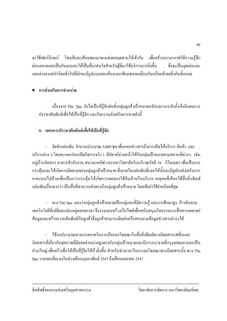 ลิขสิทธิ์ของกรมสงเสริมอุตสาหกรรม วิทยาลัยการจัดการ มหาวิทยาลัยมหิดล
46
จะใชเฟอรนิเจอร โทนสีและเสียงเพลงมาตกแตงผสมผสานใหเขากัน เพื่อสรางบรรยากาศใหความรูสึก
ผอนคลายและเปนกันเองและใหเปนที่นาสนใจสําหรับผูที่มาใชบริการมากยิ่งขึ้น ซึ่งจะเปนจุดเดนและ
แตกตางจากสปาโดยทั่วไปที่มักจะมีรูปแบบของหองและเสียงเพลงเหมือนกันหรือคลายคลึงกันทั้งหมด
• การสงเสริมการจําหนาย
เนื่องจาก The Spa ยังไมเปนที่รูจักตอทั้งกลุมลูกคาเปาหมายหลักและรอง ดังนั้นจึงมีแผนการ
ประชาสัมพันธเพื่อใหเปนที่รูจัก และกิจกรรมสงเสริมการขายดังนี้
ก. แผนการประชาสัมพันธเพื่อใหเปนที่รูจัก
- จัดทําแผนพับ จํานวนประมาณ 5,000 ชุด เพื่อบอกขาวสารถึงการเปดใหบริการ สินคา และ
บริการตาง ๆ โดยจะแจกกอนเปดกิจการจริง 1 สัปดาหลวงหนาใหกับกลุมเปาหมายตามสถานที่ตางๆ เชน
หมูบานจัดสรร อาคารสํานักงาน สนามกอลฟ และมหาวิทยาลัยในบริเวณรัศมี 10 กิโลเมตร เพื่อเปนการ
กระตุนและใหเกิดการติดตามของกลุมลูกคาเปาหมาย ซึ่งภายในแผนพับที่แจกใหนั้นจะมีคูปองสงเสริมการ
ขายแนบไปดวยเพื่อเปนการกระตุนใหเกิดการทดลองใชสินคาหรือบริการ เหตุผลที่เลือกใชสื่อสิ่งพิมพ
แผนพับเนื่องจากวา เปนสื่อที่สามารถสงตรงถึงกลุมลูกคาเปาหมาย โดยเสียคาใชจายนอยที่สุด
- ทาง The Spa มองวากลุมลูกคาเปาหมายเปนกลุมคนที่มีความรู และการศึกษาสูง กาวทันตาม
เทคโนโลยีที่เปลี่ยนแปลงอยูตลอดเวลา จึงวางแผนสรางเว็บไซตเพื่อสนับสนุนกิจกรรมการสื่อสารเผยแพร
ขอมูลและสรางความสัมพันธกับลูกคาซึ่งลูกคาสามารถติดตอหรือสอบถามขอมูลขาวสารตางๆได
- ใชงบประมาณทางการตลาดในการเลือกลงโฆษณาในสื่อสิ่งพิมพทางนิตยสารแฟชั่นและ
นิตยสารที่เกี่ยวกับสุขภาพที่มียอดจําหนายสูงตรงกับกลุมเปาหมายและมีการกระจายที่กรุงเทพมหานครเปน
สวนใหญ เพื่อสรางชื่อใหเปนที่รูจักใหเร็วยิ่งขึ้น สําหรับชวงเวลาในการลงโฆษณาทางนิตยสารนั้น ทาง The
Spa วางแผนที่จะลงในชวงเดือนกุมภาพันธ 2547 ถึงเดือนเมษายน 2547
 