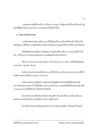 ลิขสิทธิ์ของกรมสงเสริมอุตสาหกรรม วิทยาลัยการจัดการ มหาวิทยาลัยมหิดล
47
- วางแผนจัดการติดตั้งปายหนาราน เนื่องจากวา The Spa ตั้งอยูบนทําเลที่ดานหนาติดถนนใหญ
ซึ่งทําใหผูบริโภคที่สรรจรผานไปมา สามารถสังเกตเห็นชื่อรานไดงาย
ข. กิจกรรมสงเสริมการขาย
- การจัดทําสมัครสมาชิกรายเดือนและรายปใหกับลูกคาในราคาพิเศษ ซึ่งคิดแลวคาใชจายเฉลี่ย
ตอครั้งถูกกวา เพื่อเปนการกระตุนใหเกิดการตัดสินใจเร็วขึ้นและรักษาลูกคาใหกับมาใชบริการในครั้งตอไป
- ใหสิทธิพิเศษในชวงเปดกิจการในเดือนแรก คือลูกคาที่เขามาใชบริการนวดแบบใดก็ได หนึ่ง
ครั้ง จะไดรับบริการนวดในแบบเดียวกันในราคาลดพิเศษครึ่งหนึ่งในครั้งตอไป
- ใชบริการนวดแบบอะโรมาเธอราพีครบ 4 ครั้งภายในระยะเวลา 1 เดือน จะไดรับฟรีผลิตภัณฑ
จากทางสปา 1 ชุด มูลคา 500 บาท
- ทํากิจกรรมรวมกับสนามกอลฟยานบางนา เมื่อใชบริการนวดที่ The Spa ครบ 1,000 บาทขึ้นไป
รับฟรีสวนลดคากรีนฟออกรอบ มูลคา 150-300 บาท
- จัดสัมมนาหรืออบรมเพื่อใหความรูกับสมาชิกหรือผูที่สนใจในหัวขอที่เปนที่สนใจหรือมี
ประโยชนตอสุขภาพ ปละครั้ง ทั้งนี้เพื่อเปนการสรางภาพพจนและความสัมพันธที่ดีใหกับลูกคาเหมือนเปน
การตอบแทนและใหสิ่งที่เปนประโยชนคืนกลับใหลูกคา
- มีการจัดสงขาวสารใหกับสมาชิกเปนประจําทุกเดือน ซึ่งอาจจะเปนขาวสารเกี่ยวกับกิจกรรม
สงเสริมการขายในเดือนนั้นๆ หรือหัวขอขาว เกร็ดความรูที่นาสนใจ
- มีการจัดสงการดอวยพรพรอมคูปองสวนลด 20% เปนของขวัญพิเศษ ใหกับลูกคาในวันเกิด
 