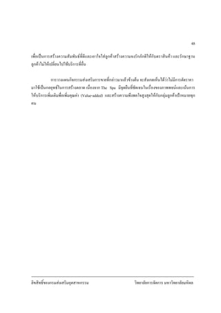ลิขสิทธิ์ของกรมสงเสริมอุตสาหกรรม วิทยาลัยการจัดการ มหาวิทยาลัยมหิดล
48
เพื่อเปนการสรางความสัมพันธที่ดีและเอาใจใสลูกคาสรางความจงรักภักดีใหกับตราสินคา และรักษาฐาน
ลูกคาไมใหเปลี่ยนไปใชบริการที่อื่น
การวางแผนกิจกรรมสงเสริมการขายที่กลาวมาแลวขางตน จะสังเกตเห็นไดวาไมมีการตัดราคา
มาใชเปนกลยุทธในการสรางตลาด เนื่องจาก The Spa มีจุดยืนที่ชัดเจนในเรื่องของภาพพจนและเนนการ
ใหบริการเพิ่มเติมพื่อเพิ่มคุณคา (Value-added) และสรางความพึงพอใจสูงสุดใหกับกลุมลูกคาเปาหมายทุก
คน
 