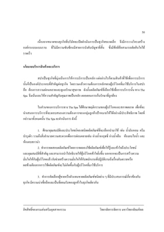 ลิขสิทธิ์ของกรมสงเสริมอุตสาหกรรม วิทยาลัยการจัดการ มหาวิทยาลัยมหิดล
50
เนื่องจากขนาดของธุรกิจที่บริษัทจะเปดดําเนินการเปนธุรกิจขนาดเล็ก จึงมีการวางโครงสราง
องคกรแบบแบนราบ ที่ไมมีความซับซอนมีสายการบังคับบัญชาที่สั้น ซึ่งมีขอดีคือสามารถตัดสินใจได
รวดเร็ว
นโยบายบริหารสินคาและบริการ
สปาเปนธุรกิจที่มุงเนนการใหการบริการเปนหลัก แตอยางไรก็ตามสินคาที่ใชเพื่อการบริการ
นั้นก็เปนองคประกอบที่สําคัญตอธุรกิจ โดยรวมแลวความตองการหลักของผูบริโภคที่มาใชบริการในสปา
คือ ตองการความผอนคลายและดูแลรักษาสุขภาพ ดังนั้นผลิตภัณฑที่เลือกใชเพื่อการบริการนั้น ทาง The
Spa จึงเนนและใหความสําคัญกับคุณภาพเปนหลัก ตลอดจนการเก็บรักษาที่ถูกตอง
ในสวนของการบริการทาง The Spa ไดศึกษาพฤติกรรมของผูบริโภคและสภาพตลาด เพื่อที่จะ
นําเสนอการบริการที่จะตอบสนองความตองการของกลุมลูกคาเปาหมายใหไดอยางมีประสิทธิภาพ โดยที่
กลาวมาทั้งหมดนั้น The Spa จะดําเนินการ ดังนี้
1. ศึกษาคุณสมบัติและประโยชนของชนิดผลิตภัณฑที่จะเลือกนํามาใช เชน น้ํามันหอม ครีม
บํารุงผิว รวมถึงสิ่งอํานวยความสะดวกเพื่อการผอนคลายเชน อางน้ําจากุซซี่ อางน้ําเย็น หองอบไอน้ํา และ
หองอบซาวนา
2. ทําการทดสอบผลิตภัณฑโดยการทดลองใชผลิตภัณฑเพื่อใหรูและเขาใจถึงประโยชน
และคุณสมบัติที่สําคัญ และสามารถนําไปอธิบายใหผูบริโภคเขาใจยิ่งขึ้น นอกจากจะเปนการสรางความ
มั่นใจใหกับผูบริโภคแลว ยังชวยสรางความมั่นใจใหกับพนักงานที่ปฏิบัติงานถึงเรื่องอันตรายหรือ
ผลขางเคียงจากการใชผลิตภัณฑจะไมเกิดขึ้นกับผูบริโภคที่มาใชบริการ
3. ทําการคัดเลือกผูขายหรือตัวแทนขายผลิตภัณฑชนิดตาง ๆ ที่มีประสบการณเกี่ยวของกับ
ธุรกิจ มีความนาเชื่อถือและเปนที่ยอมรับของลูกคาในธุรกิจเดียวกัน
 