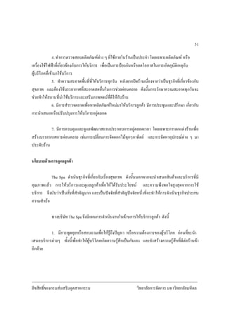 ลิขสิทธิ์ของกรมสงเสริมอุตสาหกรรม วิทยาลัยการจัดการ มหาวิทยาลัยมหิดล
51
4. ทําการตรวจสอบผลิตภัณฑตาง ๆ ที่ใชภายในรานเปนประจํา โดยเฉพาะผลิตภัณฑ หรือ
เครื่องใชไฟฟาที่เกี่ยวของกับการใหบริการ เพื่อเปนการปองกันหรือลดโอกาสในการเกิดอุบัติเหตุกับ
ผูบริโภคที่เขามาใชบริการ
5. ทําความสะอาดพื้นที่ที่ใหบริการทุกวัน หลังจากปดรานเนื่องจากวาเปนธุรกิจที่เกี่ยวของกับ
สุขภาพ และตองใชบรรยากาศที่สะอาดสดชื่นในการชวยผอนคลาย ดังนั้นการรักษาความสะอาดทุกวันจะ
ชวยทําใหสถานที่นาใชบริการและเสริมภาพพจนที่ดีใหกับราน
6. มีการสํารวจตลาดเพื่อหาผลิตภัณฑใหมมาใหบริการลูกคา มีการประชุมและปรึกษา เกี่ยวกับ
การนําเสนอหรือปรับปรุงการใหบริการอยูตลอด
7. มีการควบคุมและดูแลพัฒนาสถานประกอบการอยูตลอดเวลา โดยเฉพาะการตกแตงรานเพื่อ
สรางบรรยากาศการผอนคลาย เชนการเปลี่ยนการจัดดอกไมทุกๆอาทิตย และการจัดหาอุปกรณตาง ๆ มา
ประดับราน
นโยบายดานการดูแลลูกคา
The Spa ดําเนินธุรกิจที่เกี่ยวกับเรื่องสุขภาพ ดังนั้นนอกจากจะนําเสนอสินคาและบริการที่มี
คุณภาพแลว การใหบริการและดูแลลูกคาเพื่อใหไดรับประโยชน และความพึงพอใจสูงสุดจากการใช
บริการ จึงนับวาเปนสิ่งที่สําคัญมาก และเปนปจจัยที่สําคัญปจจัยหนึ่งที่จะทําใหการดําเนินธุรกิจประสบ
ความสําเร็จ
ทางบริษัท The Spa จึงมีแผนการดําเนินงานในดานการใหบริการลูกคา ดังนี้
1. มีการพูดคุยหรือสอบถามเพื่อใหรูถึงปญหา หรือความตองการของผูบริโภค กอนที่จะนํา
เสนอบริการตางๆ ทั้งนี้เพื่อทําใหผูบริโภคเกิดความรูสึกเปนกันเอง และยังสรางความรูสึกที่ดีตอรานคา
อีกดวย
 