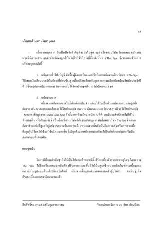 ลิขสิทธิ์ของกรมสงเสริมอุตสาหกรรม วิทยาลัยการจัดการ มหาวิทยาลัยมหิดล
55
นโยบายดานการบริหารบุคคล
เนื่องจากบุคลากรถือเปนปจจัยสําคัญที่จะนําไปสูความสําเร็จของบริษัท โดยเฉพาะพนักงาน
นวดที่มีความสามารถจะชวยรักษาลูกคาไมใหไปใชบริการที่อื่น ดังนั้นทาง The Spa จึงวางแผนดานการ
บริหารบุคคลดังนี้
1. พนักงานทั่วไป (บัญชี จัดซื้อ ผูจัดการราน แคชเชียร และพนักงานตอนรับ) ทาง The Spa
ไดเสนอเงินเดือนประจําในอัตราที่คอนขางสูง เมื่อเปรียบเทียบกับอุตสาหกรรมเดียวกันพรอมโบนัสประจําป
ทั้งนี้ขึ้นอยูกับผลประกอบการ นอกจากนั้นไดจัดเตรียมชุดทํางานใหฟรีคนละ 3 ชุด
2. พนักงานนวด
เนื่องจากพนักงานนวดไมมีเงินเดือนประจํา แตจะไดรับเปนสวนแบงจากการนวดลูกคา
ตอราย เชน นวดแบบแผนไทยจะไดรับสวนแบง 100 บาท ถานวดแบบอะโรมาเธอราพี จะไดรับสวนแบง
150 บาท (ขอมูลจาก Health Land Spa) ดังนั้น การที่จะรักษาพนักงานที่ทํางานมีประสิทธิภาพไมใหไป
ทํางานที่อื่นหรือกับคูแขง จึงเปนเรื่องที่ทางบริษัทใหความสําคัญมาก ดังนั้นทางบริษัท The Spa จึงเสนอ
อัตราสวนแบงที่สูงกวาคูแขง ประมาณรอยละ 20 ถึง 25 นอกจากนั้นยังเนนกิจกรรมสงเสริมการขายเพื่อ
ดึงดูดผูบริโภคใหเขามาใชบริการมากขึ้น ยิ่งมีลูกคามากพนักงานนวดก็จะไดรับคาสวนแบงมาก จึงเปน
สภาพชนะทั้งสองฝาย
แผนฉุกเฉิน
ในกรณีที่การดําเนินธุรกิจไมเปนไปตามเปาหมายที่ตั้งไว จะเนื่องดวยจากสาเหตุใดๆ ก็ตาม ทาง
The Spa ไดจัดเตรียมแผนฉุกเฉินคือ ปรับอาคารและพื้นที่ใหเปนศูนยจําหนายผลิตภัณฑกระเบื้องและ
เซรามิกในรูปแบบรานคาปลีกสมัยใหม เนื่องจากพื้นฐานเดิมของครอบครัวผูบริหาร ดําเนินธุรกิจ
คากระเบื้องและเซรามิกมานานแลว
 