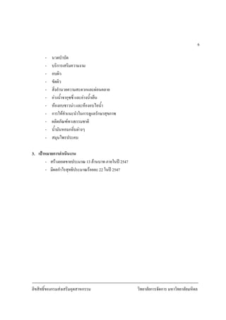 ลิขสิทธิ์ของกรมสงเสริมอุตสาหกรรม วิทยาลัยการจัดการ มหาวิทยาลัยมหิดล
6
- นวดบําบัด
- บริการเสริมความงาม
- อบผิว
- ขัดผิว
- สิ่งอํานวยความสะดวกและผอนคลาย
- อางน้ําจากุซซี่ และอางน้ําเย็น
- หองอบซาวนา และหองอบไอน้ํา
- การใหคําแนะนําในการดูแลรักษาสุขภาพ
- ผลิตภัณฑทางธรรมชาติ
- น้ํามันหอมกลิ่นตางๆ
- สมุนไพรประคบ
3. เปาหมายการดําเนินงาน
- สรางยอดขายประมาณ 13 ลานบาท ภายในป 2547
- มีผลกําไรสุทธิประมาณรอยละ 22 ในป 2547
 
