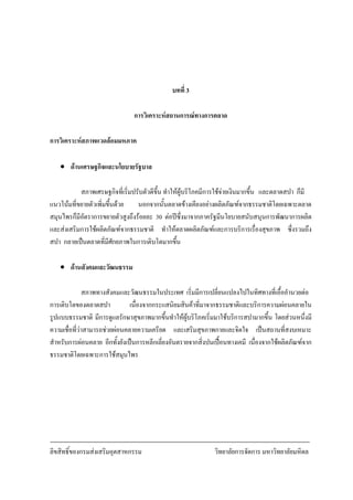 ลิขสิทธิ์ของกรมสงเสริมอุตสาหกรรม วิทยาลัยการจัดการ มหาวิทยาลัยมหิดล
7
บทที่ 3
การวิเคราะหสถานการณทางการตลาด
การวิเคราะหสภาพแวดลอมมหภาค
• ดานเศรษฐกิจและนโยบายรัฐบาล
สภาพเศรษฐกิจที่เริ่มปรับตัวดีขึ้น ทําใหผูบริโภคมีการใชจายเงินมากขึ้น และตลาดสปา ก็มี
แนวโนมที่ขยายตัวเพิ่มขึ้นดวย นอกจากนั้นตลาดขางเคียงอยางผลิตภัณฑจากธรรมชาติโดยเฉพาะตลาด
สมุนไพรก็มีอัตราการขยายตัวสูงถึงรอยละ 30 ตอปซึ่งมาจากภาครัฐมีนโยบายสนับสนุนการพัฒนาการผลิต
และสงเสริมการใชผลิตภัณฑจากธรรมชาติ ทําใหตลาดผลิตภัณฑและการบริการเรื่องสุขภาพ ซึ่งรวมถึง
สปา กลายเปนตลาดที่มีศักยภาพในการเติบโตมากขึ้น
• ดานสังคมและวัฒนธรรม
สภาพทางสังคมและวัฒนธรรมในประเทศ เริ่มมีการเปลี่ยนแปลงไปในทิศทางที่เอื้ออํานวยตอ
การเติบโตของตลาดสปา เนื่องจากกระแสนิยมสินคาที่มาจากธรรมชาติและบริการความผอนคลายใน
รูปแบบธรรมชาติ มีการดูแลรักษาสุขภาพมากขึ้นทําใหผูบริโภคเริ่มมาใชบริการสปามากขึ้น โดยสวนหนึ่งมี
ความเชื่อที่วาสามารถชวยผอนคลายความเครียด และเสริมสุขภาพกายและจิตใจ เปนสถานที่สงบเหมาะ
สําหรับการผอนคลาย อีกทั้งยังเปนการหลีกเลี่ยงอันตรายจากสิ่งปนเปอนทางเคมี เนื่องจากใชผลิตภัณฑจาก
ธรรมชาติโดยเฉพาะการใชสมุนไพร
 