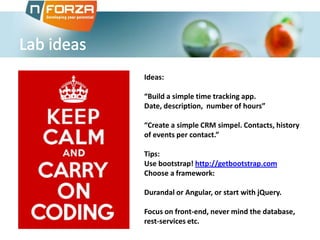 Ideas:

“Build a simple time tracking app.
Date, description, number of hours”
“Create a simple CRM simpel. Contacts, history
of events per contact.”
Tips:
Use bootstrap! http://getbootstrap.com
Choose a framework:
Durandal or Angular, or start with jQuery.
Focus on front-end, never mind the database,
rest-services etc.

 