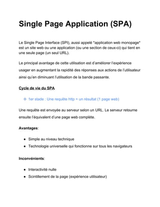 Single Page Application (SPA)
Le Single Page Interface (SPI), aussi appelé *application web monopage*
est un site web ou une application (ou une section de ceux­ci) qui tient en
une seule page (un seul URL).
Le principal avantage de cette utilisation est d’améliorer l’expérience
usager en augmentant la rapidité des réponses aux actions de l’utilisateur
ainsi qu’en diminuant l’utilisation de la bande passante.
Cycle de vie du SPA
❖ 1er stade : Une requête http = un résultat (1 page web)
Une requête est envoyée au serveur selon un URL. Le serveur retourne
ensuite l’équivalent d’une page web complète.
Avantages:
● Simple au niveau technique
● Technologie universelle qui fonctionne sur tous les navigateurs
Inconvénients:
● Interactivité nulle
● Scintillement de la page (expérience utilisateur)
 