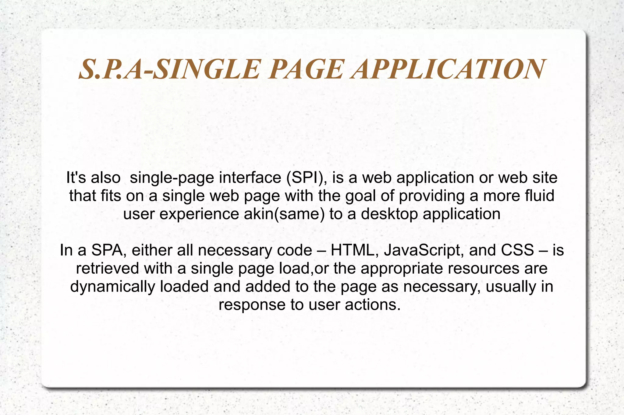 S.P.A-SINGLE PAGE APPLICATION
It's also single-page interface (SPI), is a web application or web site
that fits on a single web page with the goal of providing a more fluid
user experience akin(same) to a desktop application
In a SPA, either all necessary code – HTML, JavaScript, and CSS – is
retrieved with a single page load,or the appropriate resources are
dynamically loaded and added to the page as necessary, usually in
response to user actions.
 