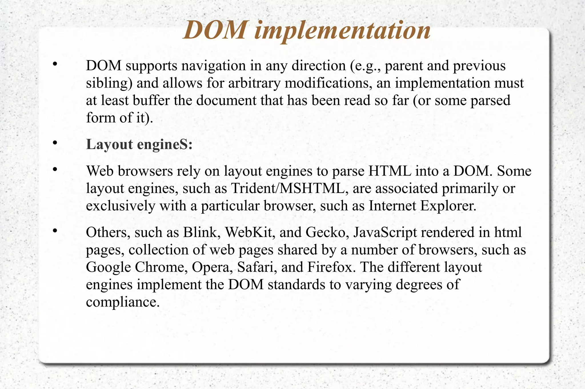 DOM implementation

DOM supports navigation in any direction (e.g., parent and previous
sibling) and allows for arbitrary modifications, an implementation must
at least buffer the document that has been read so far (or some parsed
form of it).

Layout engineS:

Web browsers rely on layout engines to parse HTML into a DOM. Some
layout engines, such as Trident/MSHTML, are associated primarily or
exclusively with a particular browser, such as Internet Explorer.

Others, such as Blink, WebKit, and Gecko, JavaScript rendered in html
pages, collection of web pages shared by a number of browsers, such as
Google Chrome, Opera, Safari, and Firefox. The different layout
engines implement the DOM standards to varying degrees of
compliance.
 