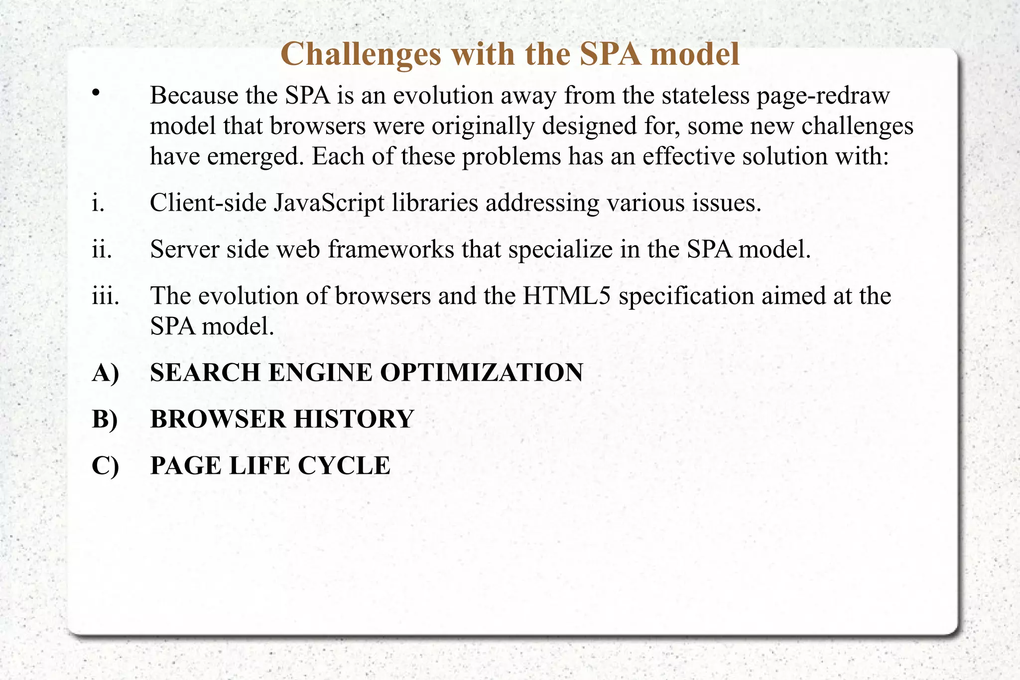 Challenges with the SPA model

Because the SPA is an evolution away from the stateless page-redraw
model that browsers were originally designed for, some new challenges
have emerged. Each of these problems has an effective solution with:
i. Client-side JavaScript libraries addressing various issues.
ii. Server side web frameworks that specialize in the SPA model.
iii. The evolution of browsers and the HTML5 specification aimed at the
SPA model.
A) SEARCH ENGINE OPTIMIZATION
B) BROWSER HISTORY
C) PAGE LIFE CYCLE
 