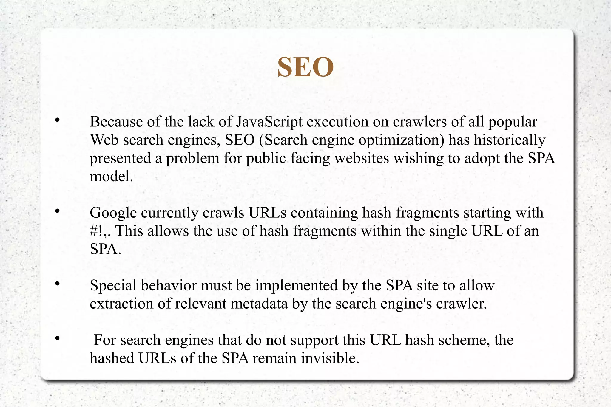 SEO

Because of the lack of JavaScript execution on crawlers of all popular
Web search engines, SEO (Search engine optimization) has historically
presented a problem for public facing websites wishing to adopt the SPA
model.

Google currently crawls URLs containing hash fragments starting with
#!,. This allows the use of hash fragments within the single URL of an
SPA.

Special behavior must be implemented by the SPA site to allow
extraction of relevant metadata by the search engine's crawler.

For search engines that do not support this URL hash scheme, the
hashed URLs of the SPA remain invisible.
 