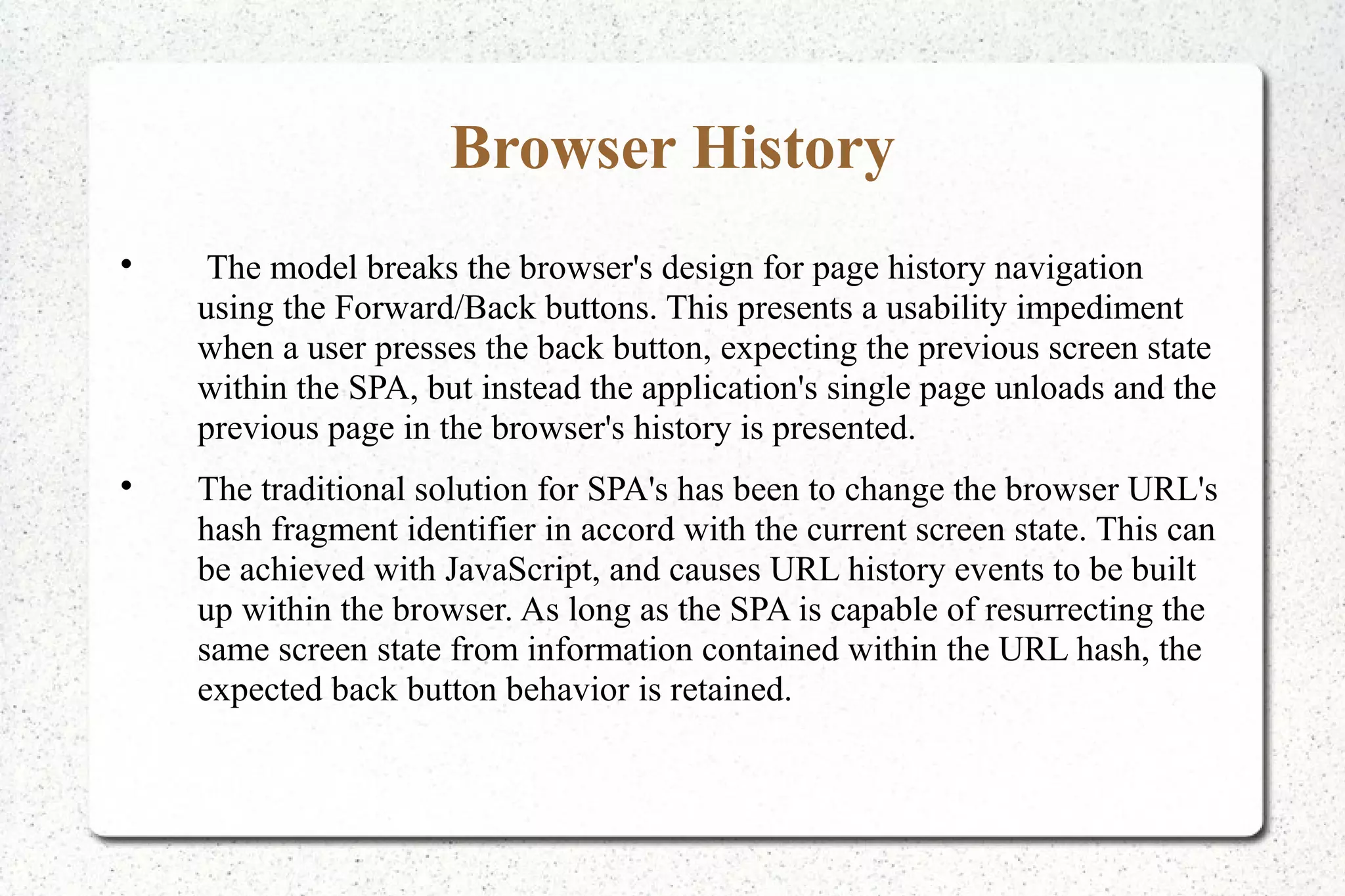 Browser History

The model breaks the browser's design for page history navigation
using the Forward/Back buttons. This presents a usability impediment
when a user presses the back button, expecting the previous screen state
within the SPA, but instead the application's single page unloads and the
previous page in the browser's history is presented.

The traditional solution for SPA's has been to change the browser URL's
hash fragment identifier in accord with the current screen state. This can
be achieved with JavaScript, and causes URL history events to be built
up within the browser. As long as the SPA is capable of resurrecting the
same screen state from information contained within the URL hash, the
expected back button behavior is retained.
 