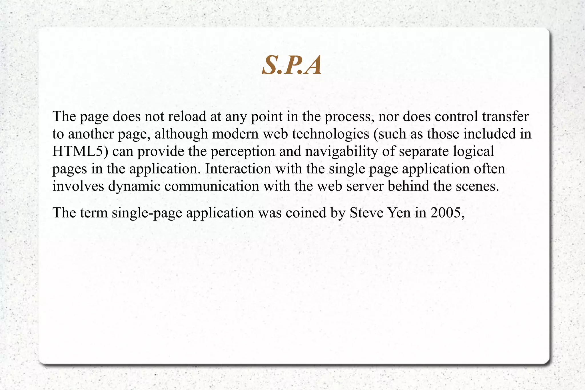 S.P.A
The page does not reload at any point in the process, nor does control transfer
to another page, although modern web technologies (such as those included in
HTML5) can provide the perception and navigability of separate logical
pages in the application. Interaction with the single page application often
involves dynamic communication with the web server behind the scenes.
The term single-page application was coined by Steve Yen in 2005,
 