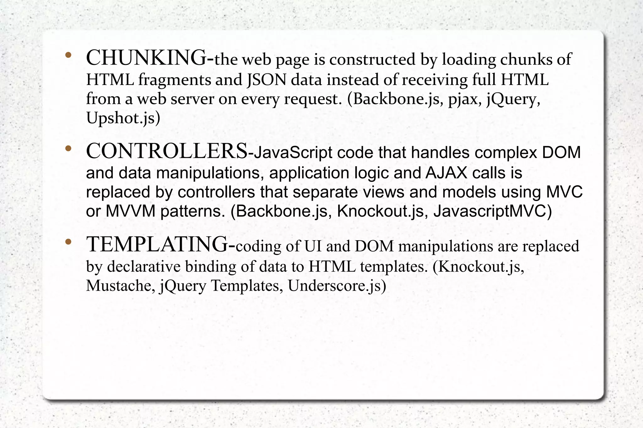 
CHUNKING-the web page is constructed by loading chunks of
HTML fragments and JSON data instead of receiving full HTML
from a web server on every request. (Backbone.js, pjax, jQuery,
Upshot.js)

CONTROLLERS-JavaScript code that handles complex DOM
and data manipulations, application logic and AJAX calls is
replaced by controllers that separate views and models using MVC
or MVVM patterns. (Backbone.js, Knockout.js, JavascriptMVC)

TEMPLATING-coding of UI and DOM manipulations are replaced
by declarative binding of data to HTML templates. (Knockout.js,
Mustache, jQuery Templates, Underscore.js)
 