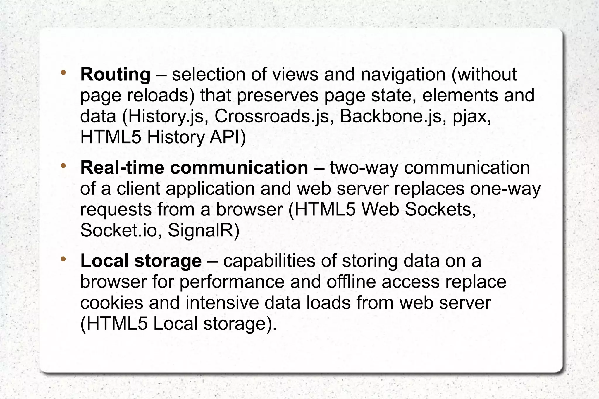 
Routing – selection of views and navigation (without
page reloads) that preserves page state, elements and
data (History.js, Crossroads.js, Backbone.js, pjax,
HTML5 History API)

Real-time communication – two-way communication
of a client application and web server replaces one-way
requests from a browser (HTML5 Web Sockets,
Socket.io, SignalR)

Local storage – capabilities of storing data on a
browser for performance and offline access replace
cookies and intensive data loads from web server
(HTML5 Local storage).
 