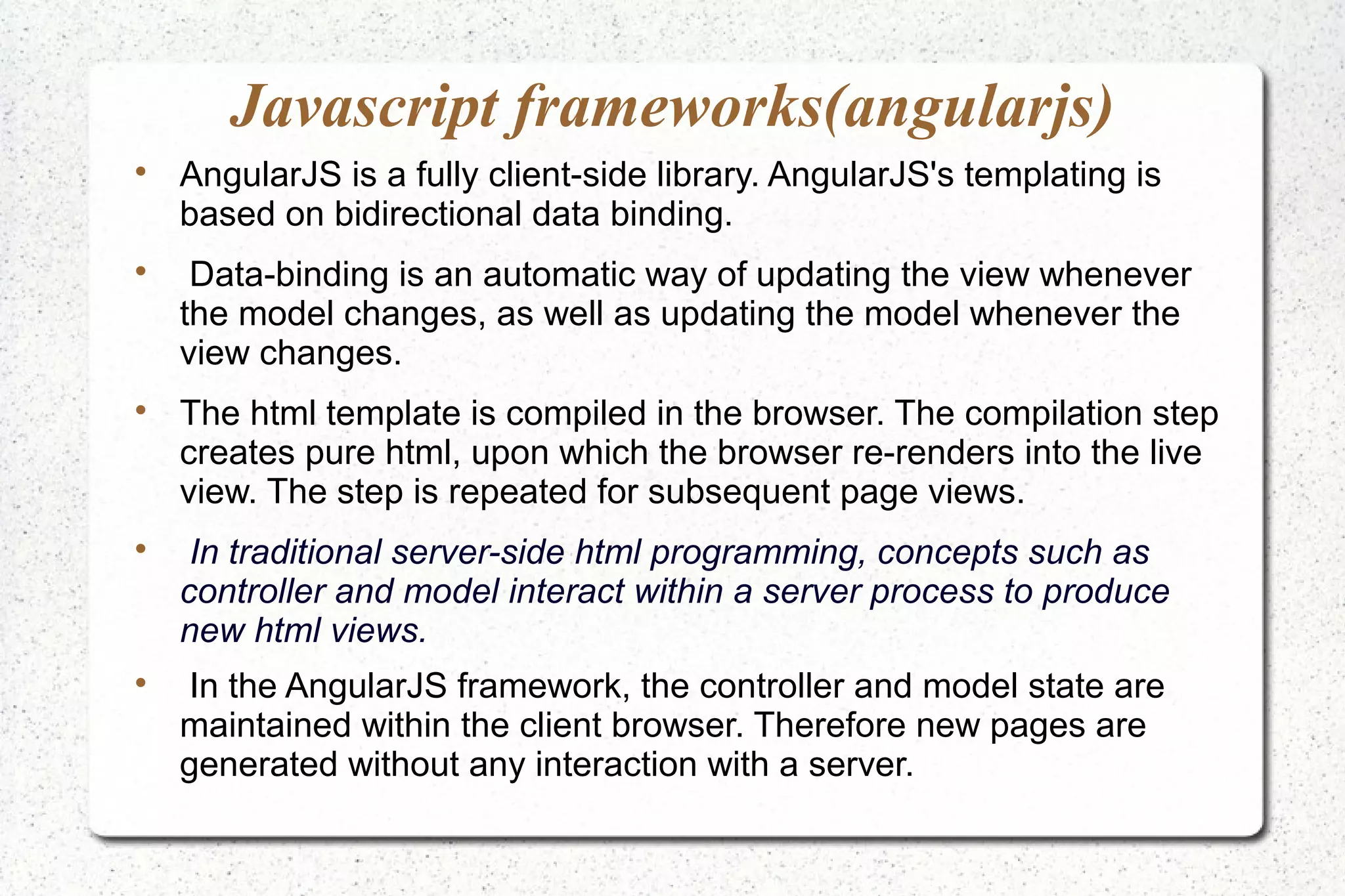 Javascript frameworks(angularjs)

AngularJS is a fully client-side library. AngularJS's templating is
based on bidirectional data binding.

Data-binding is an automatic way of updating the view whenever
the model changes, as well as updating the model whenever the
view changes.

The html template is compiled in the browser. The compilation step
creates pure html, upon which the browser re-renders into the live
view. The step is repeated for subsequent page views.

In traditional server-side html programming, concepts such as
controller and model interact within a server process to produce
new html views.

In the AngularJS framework, the controller and model state are
maintained within the client browser. Therefore new pages are
generated without any interaction with a server.
 