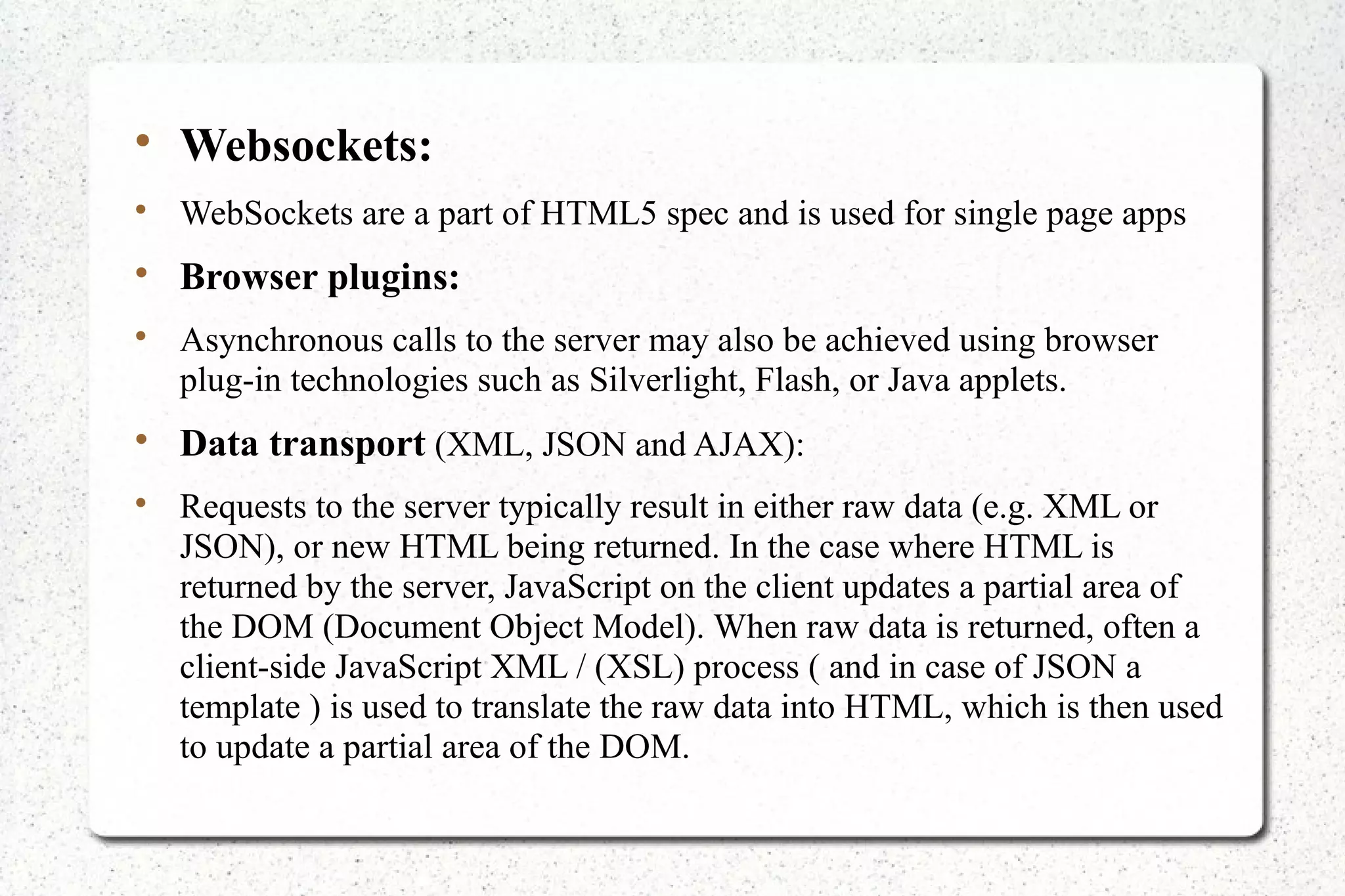 
Websockets:

WebSockets are a part of HTML5 spec and is used for single page apps

Browser plugins:

Asynchronous calls to the server may also be achieved using browser
plug-in technologies such as Silverlight, Flash, or Java applets.

Data transport (XML, JSON and AJAX):

Requests to the server typically result in either raw data (e.g. XML or
JSON), or new HTML being returned. In the case where HTML is
returned by the server, JavaScript on the client updates a partial area of
the DOM (Document Object Model). When raw data is returned, often a
client-side JavaScript XML / (XSL) process ( and in case of JSON a
template ) is used to translate the raw data into HTML, which is then used
to update a partial area of the DOM.
 