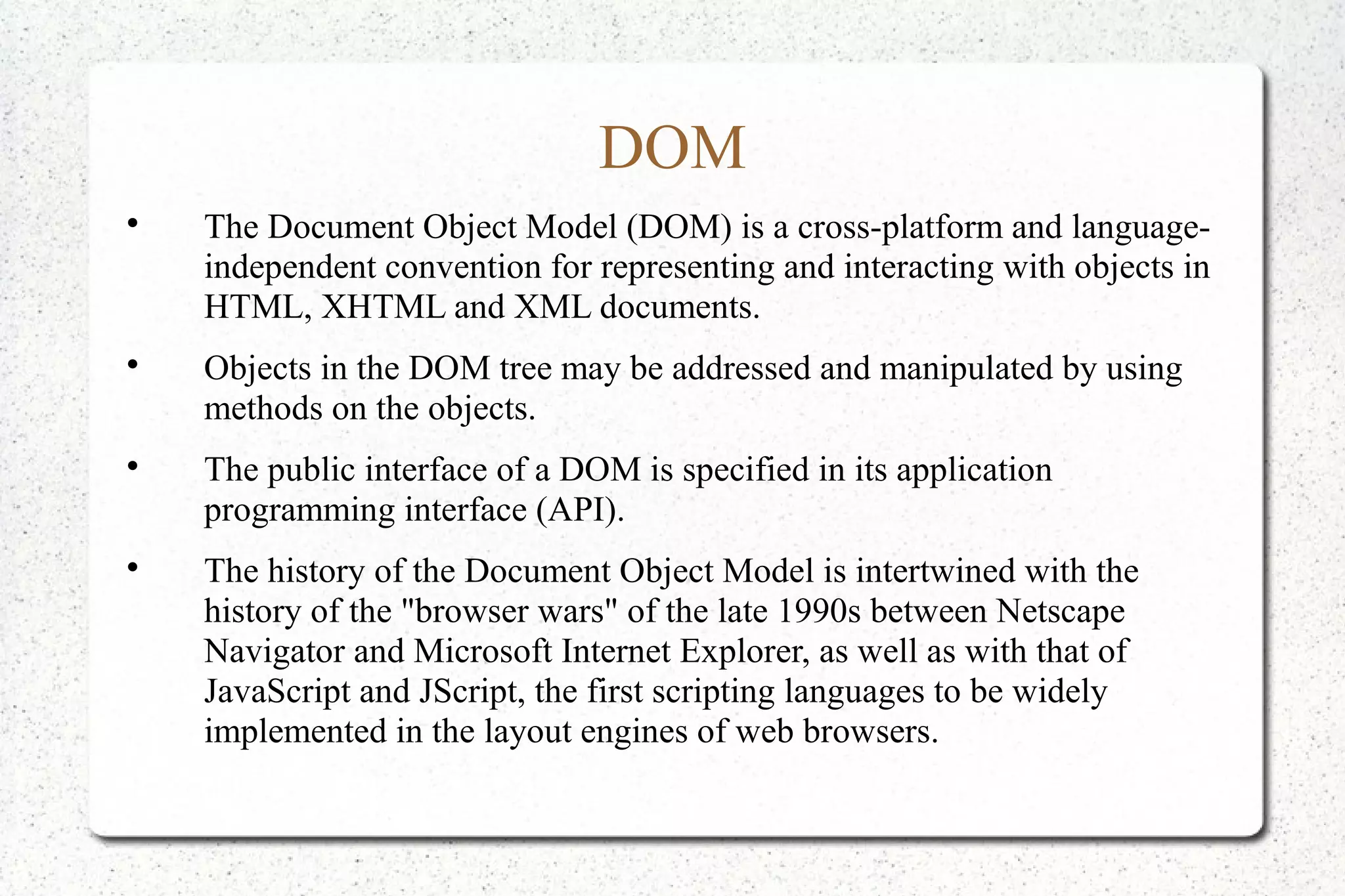 DOM

The Document Object Model (DOM) is a cross-platform and language-
independent convention for representing and interacting with objects in
HTML, XHTML and XML documents.

Objects in the DOM tree may be addressed and manipulated by using
methods on the objects.

The public interface of a DOM is specified in its application
programming interface (API).

The history of the Document Object Model is intertwined with the
history of the "browser wars" of the late 1990s between Netscape
Navigator and Microsoft Internet Explorer, as well as with that of
JavaScript and JScript, the first scripting languages to be widely
implemented in the layout engines of web browsers.
 