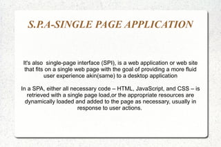 S.P.A-SINGLE PAGE APPLICATION
It's also single-page interface (SPI), is a web application or web site
that fits on a single web page with the goal of providing a more fluid
user experience akin(same) to a desktop application
In a SPA, either all necessary code – HTML, JavaScript, and CSS – is
retrieved with a single page load,or the appropriate resources are
dynamically loaded and added to the page as necessary, usually in
response to user actions.
 