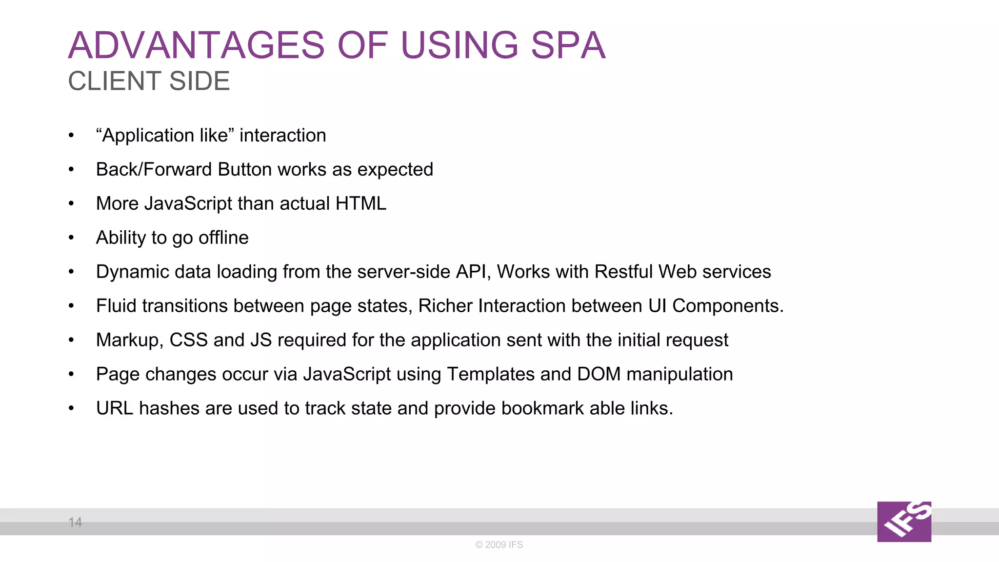 ADVANTAGES OF USING SPA
© 2009 IFS
14
CLIENT SIDE
• “Application like” interaction
• Back/Forward Button works as expected
• More JavaScript than actual HTML
• Ability to go offline
• Dynamic data loading from the server-side API, Works with Restful Web services
• Fluid transitions between page states, Richer Interaction between UI Components.
• Markup, CSS and JS required for the application sent with the initial request
• Page changes occur via JavaScript using Templates and DOM manipulation
• URL hashes are used to track state and provide bookmark able links.
 
