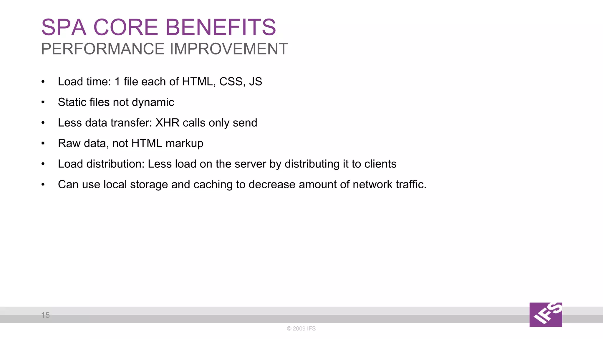 SPA CORE BENEFITS
© 2009 IFS
15
PERFORMANCE IMPROVEMENT
• Load time: 1 file each of HTML, CSS, JS
• Static files not dynamic
• Less data transfer: XHR calls only send
• Raw data, not HTML markup
• Load distribution: Less load on the server by distributing it to clients
• Can use local storage and caching to decrease amount of network traffic.
 