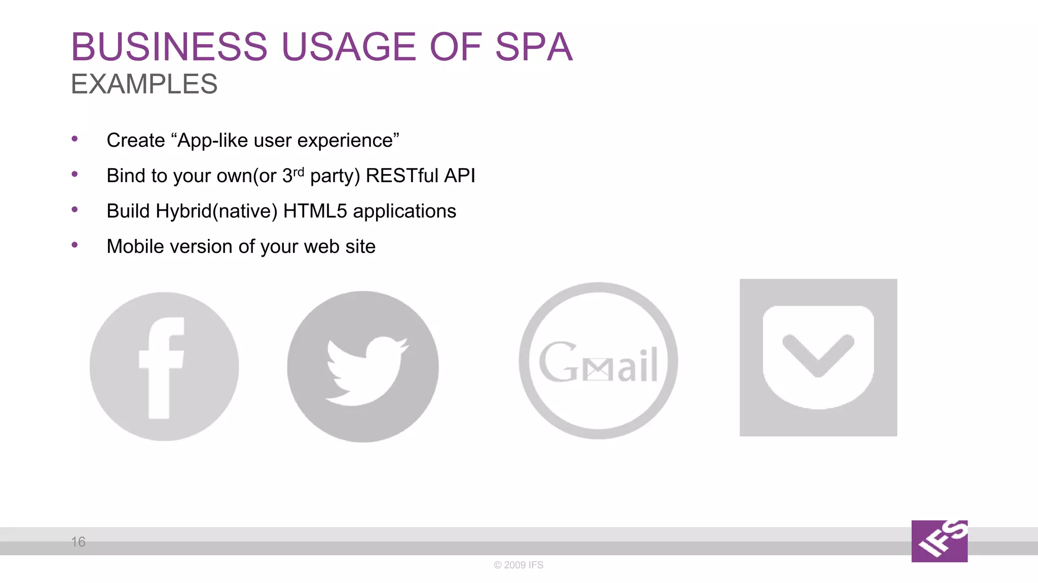BUSINESS USAGE OF SPA
© 2009 IFS
16
EXAMPLES
• Create “App-like user experience”
• Bind to your own(or 3rd party) RESTful API
• Build Hybrid(native) HTML5 applications
• Mobile version of your web site
 