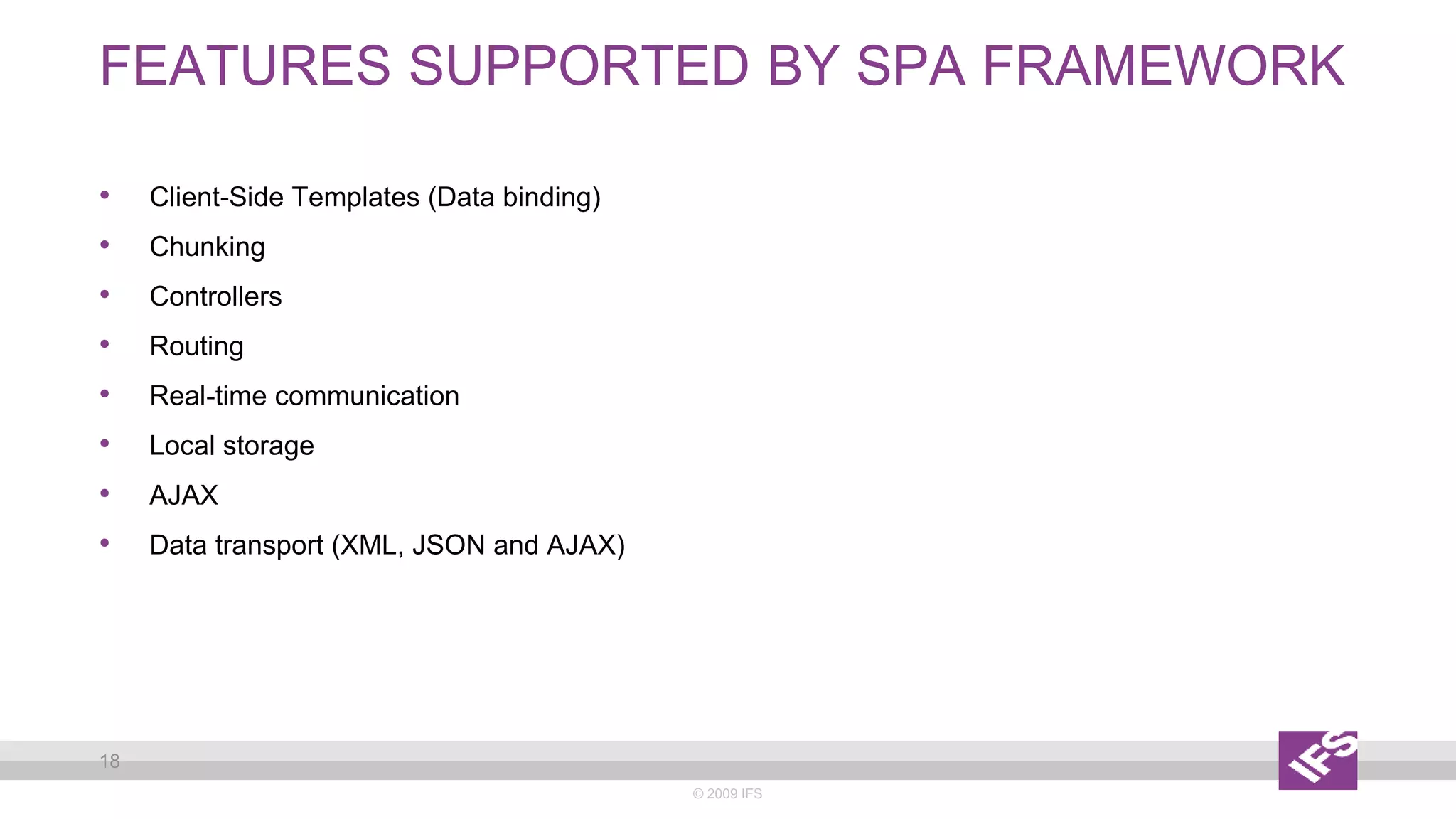FEATURES SUPPORTED BY SPA FRAMEWORK
© 2009 IFS
18
• Client-Side Templates (Data binding)
• Chunking
• Controllers
• Routing
• Real-time communication
• Local storage
• AJAX
• Data transport (XML, JSON and AJAX)
 