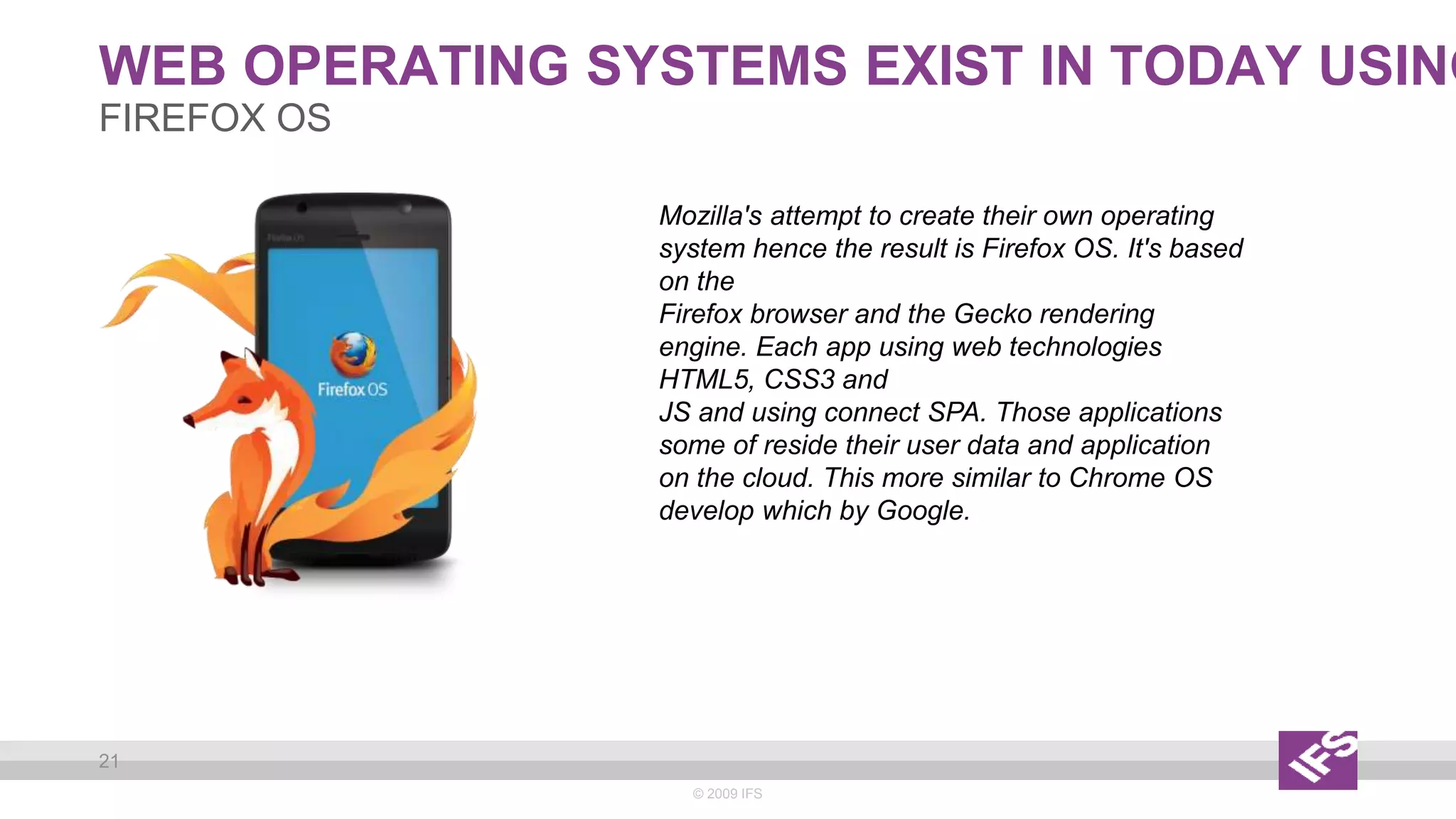 WEB OPERATING SYSTEMS EXIST IN TODAY USING
© 2009 IFS
21
FIREFOX OS
Mozilla's attempt to create their own operating
system hence the result is Firefox OS. It's based
on the
Firefox browser and the Gecko rendering
engine. Each app using web technologies
HTML5, CSS3 and
JS and using connect SPA. Those applications
some of reside their user data and application
on the cloud. This more similar to Chrome OS
develop which by Google.
 