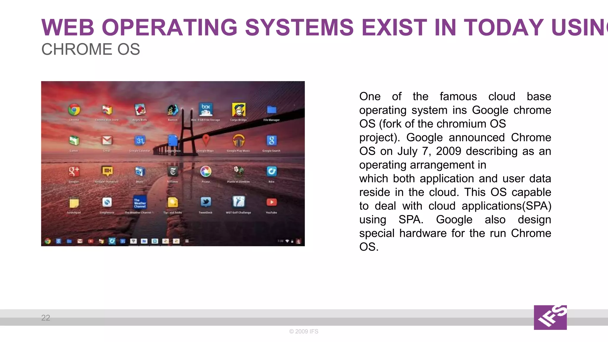 WEB OPERATING SYSTEMS EXIST IN TODAY USING
© 2009 IFS
22
CHROME OS
One of the famous cloud base
operating system ins Google chrome
OS (fork of the chromium OS
project). Google announced Chrome
OS on July 7, 2009 describing as an
operating arrangement in
which both application and user data
reside in the cloud. This OS capable
to deal with cloud applications(SPA)
using SPA. Google also design
special hardware for the run Chrome
OS.
 