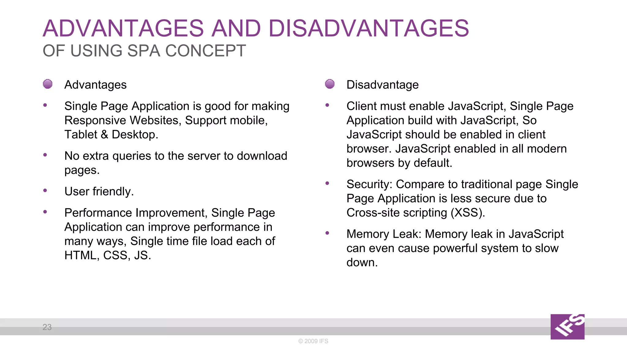 ADVANTAGES AND DISADVANTAGES
© 2009 IFS
23
OF USING SPA CONCEPT
Disadvantage
• Client must enable JavaScript, Single Page
Application build with JavaScript, So
JavaScript should be enabled in client
browser. JavaScript enabled in all modern
browsers by default.
• Security: Compare to traditional page Single
Page Application is less secure due to
Cross-site scripting (XSS).
• Memory Leak: Memory leak in JavaScript
can even cause powerful system to slow
down.
Advantages
• Single Page Application is good for making
Responsive Websites, Support mobile,
Tablet & Desktop.
• No extra queries to the server to download
pages.
• User friendly.
• Performance Improvement, Single Page
Application can improve performance in
many ways, Single time file load each of
HTML, CSS, JS.
 