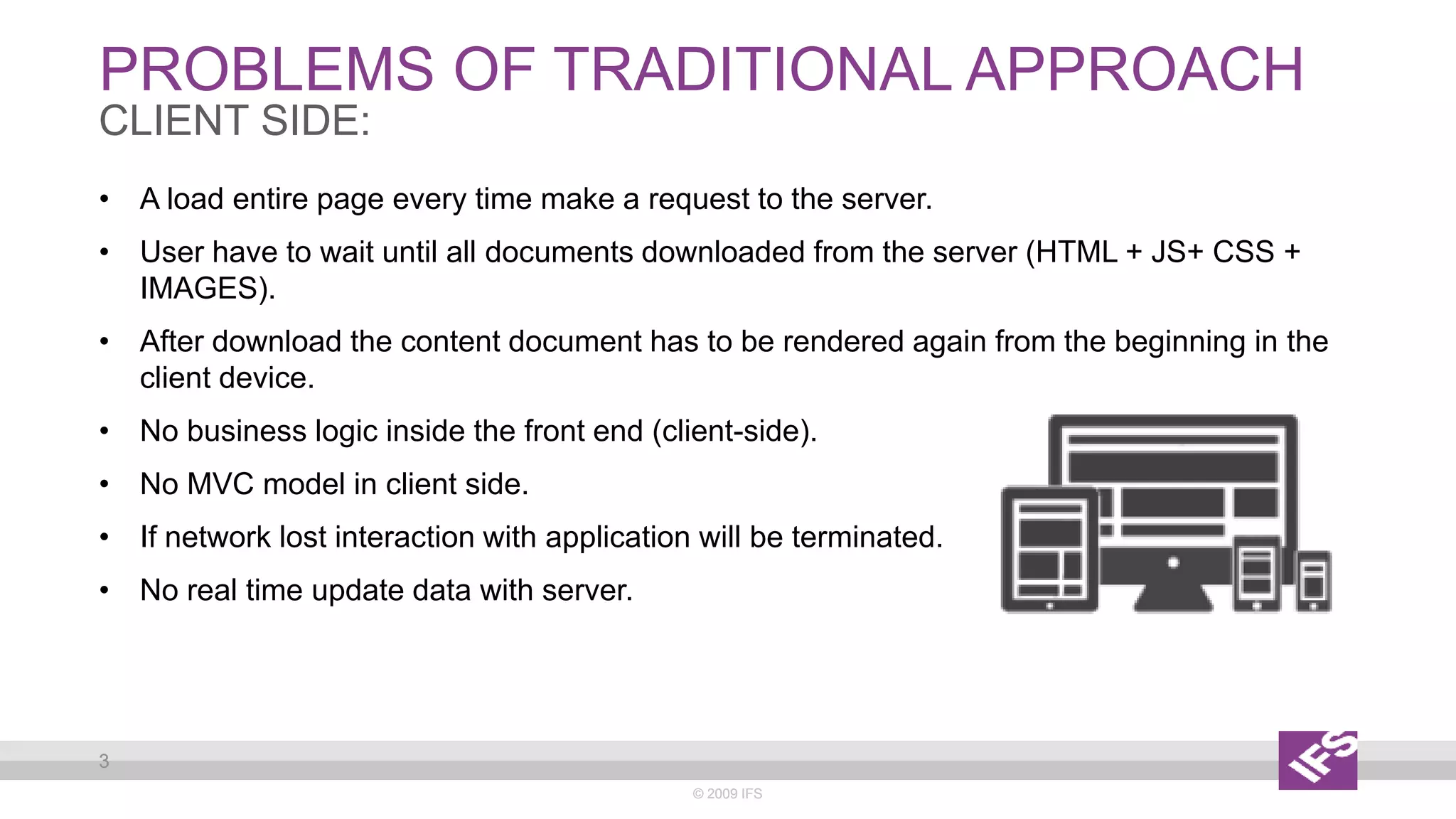 PROBLEMS OF TRADITIONAL APPROACH
© 2009 IFS
3
CLIENT SIDE:
• A load entire page every time make a request to the server.
• User have to wait until all documents downloaded from the server (HTML + JS+ CSS +
IMAGES).
• After download the content document has to be rendered again from the beginning in the
client device.
• No business logic inside the front end (client-side).
• No MVC model in client side.
• If network lost interaction with application will be terminated.
• No real time update data with server.
© 2009 IFS
3
 