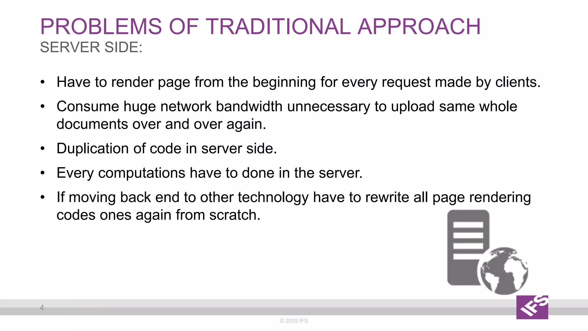 PROBLEMS OF TRADITIONAL APPROACH
© 2009 IFS
4
SERVER SIDE:
• Have to render page from the beginning for every request made by clients.
• Consume huge network bandwidth unnecessary to upload same whole
documents over and over again.
• Duplication of code in server side.
• Every computations have to done in the server.
• If moving back end to other technology have to rewrite all page rendering
codes ones again from scratch.
 