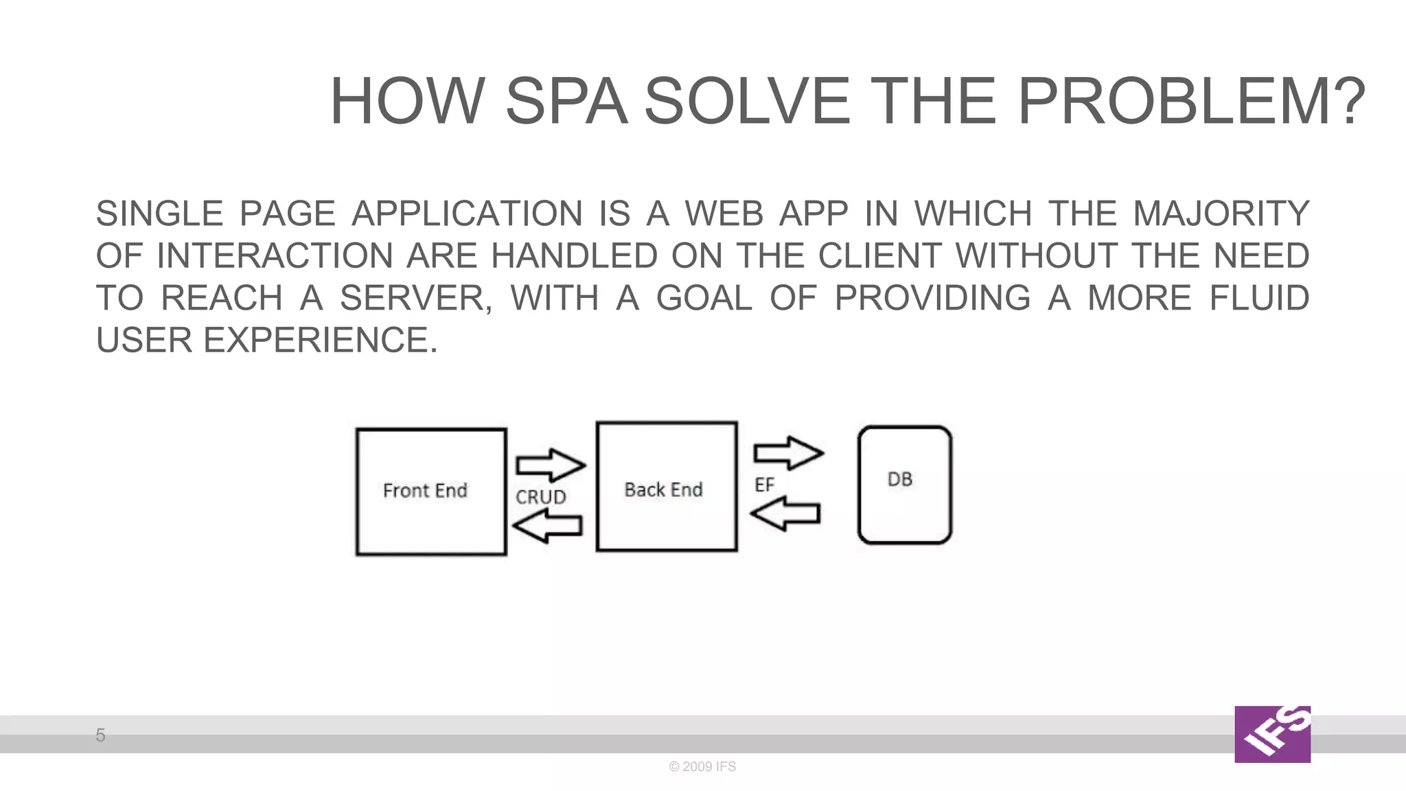 SINGLE PAGE APPLICATION IS A WEB APP IN WHICH THE MAJORITY
OF INTERACTION ARE HANDLED ON THE CLIENT WITHOUT THE NEED
TO REACH A SERVER, WITH A GOAL OF PROVIDING A MORE FLUID
USER EXPERIENCE.
© 2009 IFS
5
HOW SPA SOLVE THE PROBLEM?
 