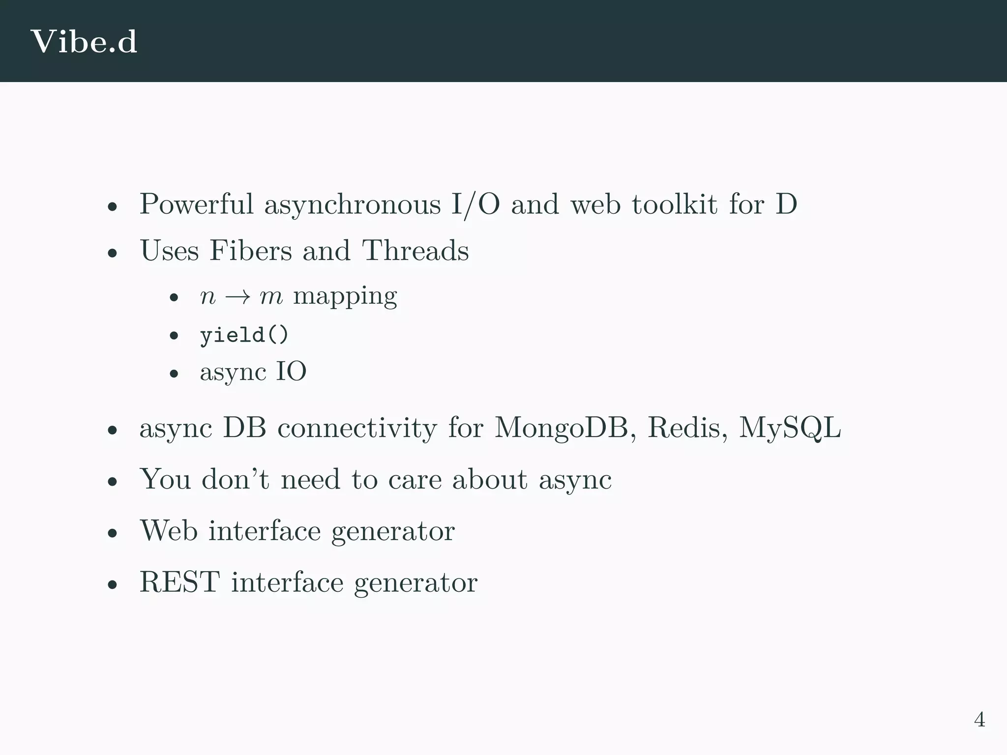 Vibe.d • Powerful asynchronous I/O and web toolkit for D • Uses Fibers and Threads • n → m mapping • yield() • async IO • async DB connectivity for MongoDB, Redis, MySQL • You don’t need to care about async • Web interface generator • REST interface generator 4 