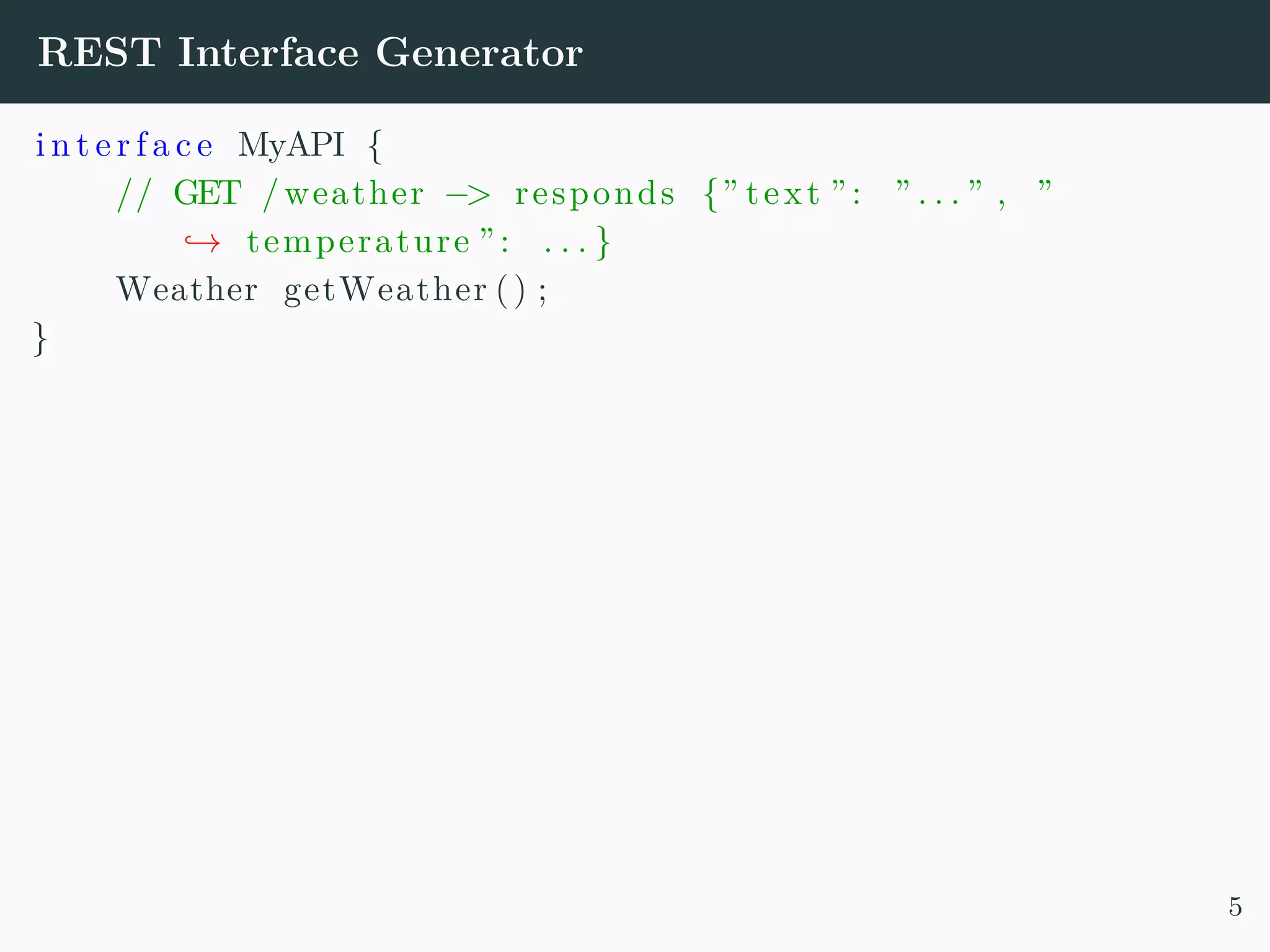REST Interface Generator i n t e r f a c e MyAPI { // GET /weather −> responds {” text ”: ” . . . ” , ” → temperature ”: . . . } Weather getWeather () ; } 5 