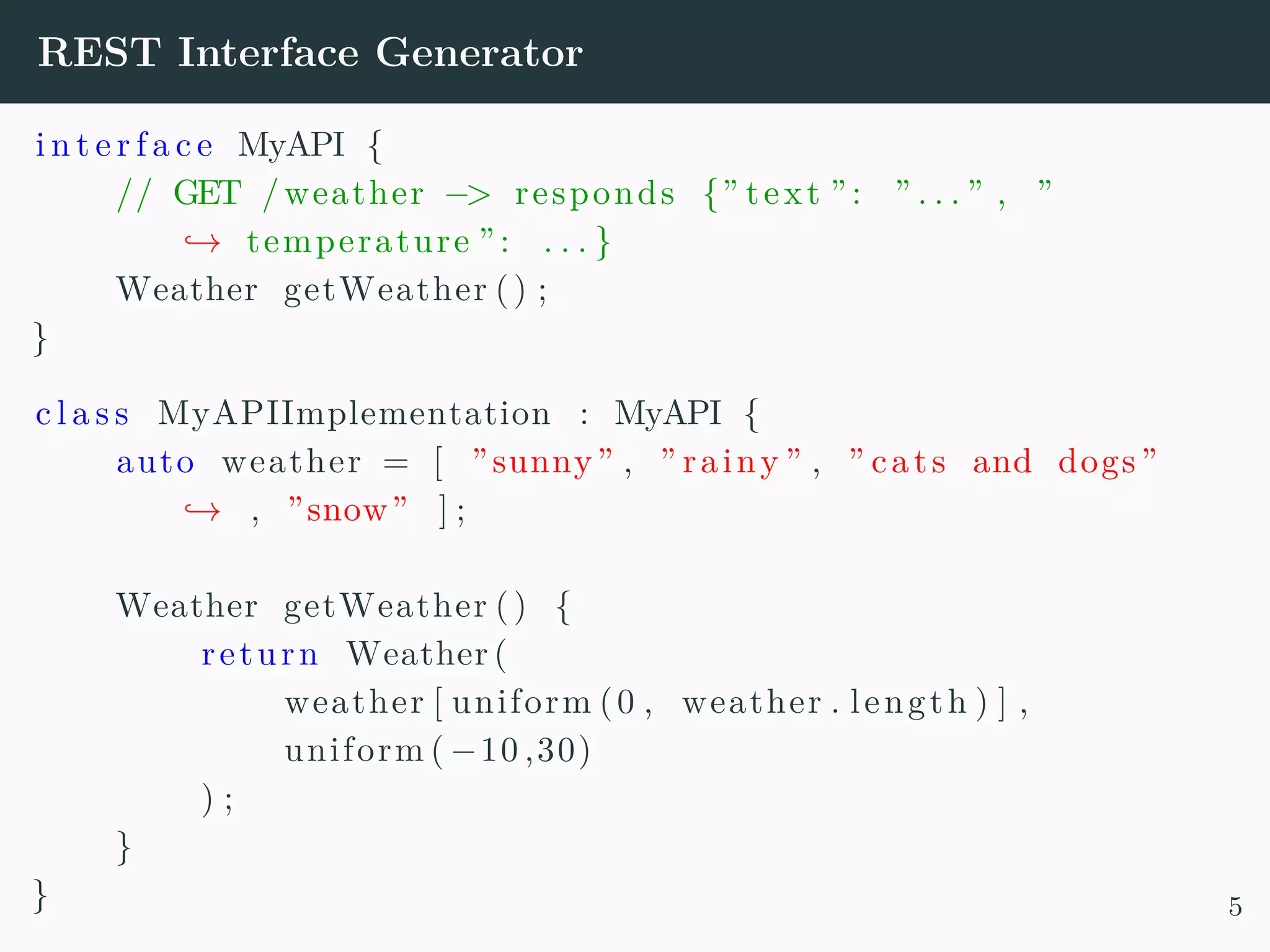 REST Interface Generator i n t e r f a c e MyAPI { // GET /weather −> responds {” text ”: ” . . . ” , ” → temperature ”: . . . } Weather getWeather () ; } c l a s s MyAPIImplementation : MyAPI { auto weather = [ ”sunny” , ” rainy ” , ” cats and dogs ” → , ”snow” ] ; Weather getWeather () { return Weather ( weather [ uniform (0 , weather . length ) ] , uniform ( −10 ,30) ) ; } } 5 